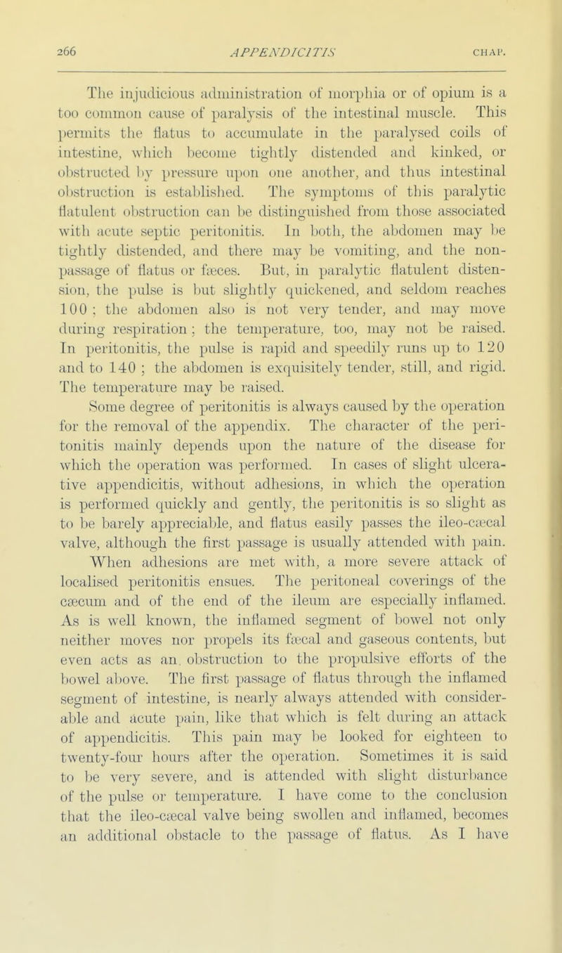 The injudicious administration of morphia or of opium is a too common cause of paralysis of the intestinal muscle. This permits the flatus to accumulate in the paralysed coils of mtestnu', which become tightly distended and kinked, or obstructed hy pressure upon one another, and thus intestinal obstruction is established. The symptoms of this paralytic flatulent obstruction can be distinguished from those associated with acute septic peritonitis. In both, the abdomen may be tightly distended, and there may be vomiting, and the non- passage of flatus or faeces. But, in paralytic flatulent disten- sion, the pulse is but slightly quickened, and seldom reaches 100 : the abdomen also is not very tender, and may move during respiration; the temperature, too, may not be raised. In peritonitis, the pulse is rapid and speedily runs up to 120 and to 140 ; the abdomen is exquisitely tender, still, and rigid. The temperature may be raised. Some degree of peritonitis is always caused by the operation for the removal of the appendix. The character of the peri- tonitis mainly depends upon the nature of the disease for which the operation was performed. In cases of slight ulcera- tive appendicitis, without adhesions, in which the operation is performed quickly and gently, the peritonitis is so slight as to be barely appreciable, and flatus easily passes the ileo-caecal valve, although the first passage is usually attended with pain. When adhesions are met with, a more severe attack of localised peritonitis ensues. The peritoneal coverings of the csecum and of the end of the ileum are especially inflamed. As is well known, the inflamed segment of bowel not only neither moves nor propels its faecal and gaseous contents, but even acts as an. obstruction to the propulsive efforts of the bowel above. The first passage of flatus through the inflamed segment of intestine, is nearly always attended with consider- able and acute pain, like that which is felt during an attack of appendicitis. This pain may lie looked for eighteen to twenty-four hours after the operation. Sometimes it is said bo be very severe, and is attended with slight disturbance of the pulse or temperature. I have come to the conclusion that the ileocecal valve being swollen and inflamed, becomes an additional obstacle to the passage of flatus. As I have