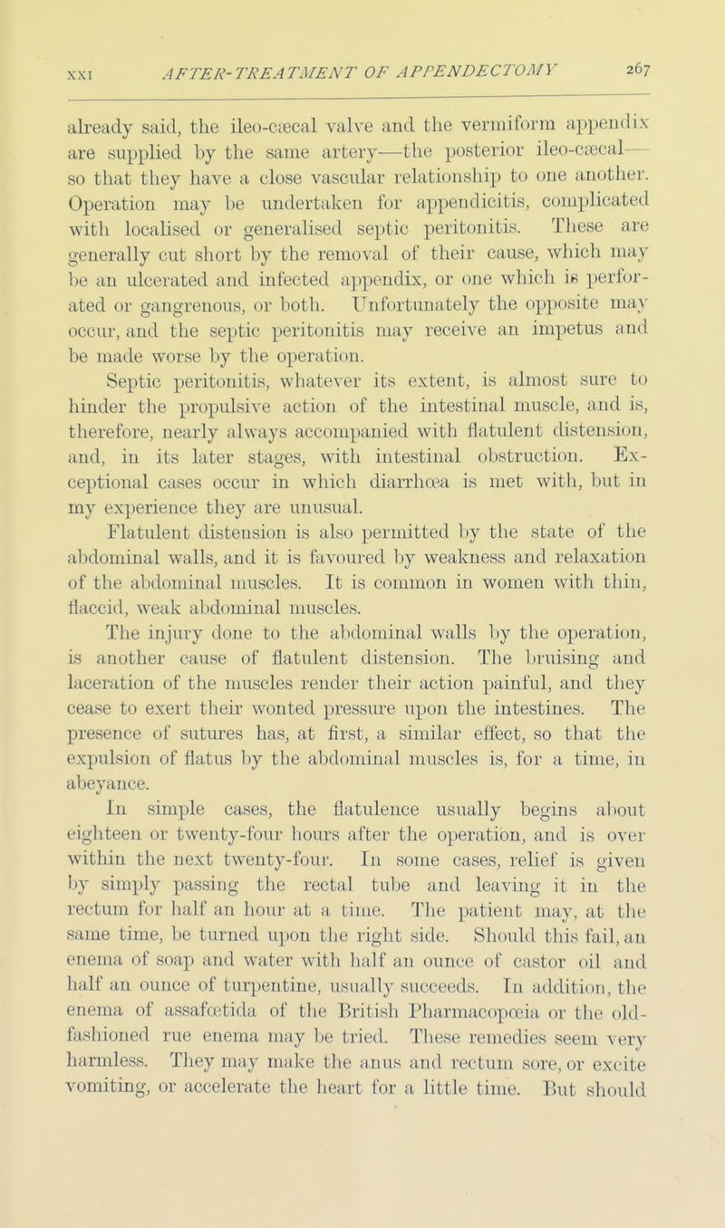 already said, the ileocecal valve and the vermiform appendix are supplied by the same artery—the posterior ileo-caeca] so that they have a close vascular relationship to one another. Operation may be undertaken for appendicitis, complicated with localised or generalised septic peritonitis. These are generally cut short by the removal of their cause, which may be an ulcerated and infected appendix, or one which is perfor- ated or gangrenous, or both. Unfortunately the opposite may occur, and the septic peritonitis may receive an impetus and be made worse by the operation. Septic peritonitis, whatever its extent, is almost sure to hinder the propulsive action of the intestinal muscle, and is, therefore, nearly always accompanied with flatulent distension, and, in its later stages, with intestinal obstruction. Ex- ceptional cases occur in which diarrhoea is met with, but in my experience they are unusual. Flatulent disteusion is also permitted by the state of the abdominal walls, and it is favoured by weakness and relaxation of the abdominal muscles. It is common in women with thin, flaccid, weak abdominal muscles. The injury done to the abdominal walls by the operation, is another cause of flatulent distension. The bruising and laceration of the muscles render their action painful, and they cease to exert their wonted pressure upon the intestines. The presence of sutures has, at first, a similar effect, so that the expulsion of flatus by the abdominal muscles is, for a time, in abeyance. In simple cases, the flatulence usually begins about eighteen or twenty-four hours after the operation, and is over within the next twenty-four. In some cases, relief is given by simply passing the rectal tube and leaving it in the rectum for half an hour at a lime. The patient may, at the same time, be turned upon the right side. Should this fail, an enema of soap and water with half an ounce of castor oil and half an ounce of turpentine, usually succeeds. In addition, the enema of assafcetida of the British Pharmacopoeia or the old- fashioned rue enema may be tried. These remedies seem very harmless. They may make the anus and rectum sore, or excite vomiting, or accelerate the heart tor a little time. But should
