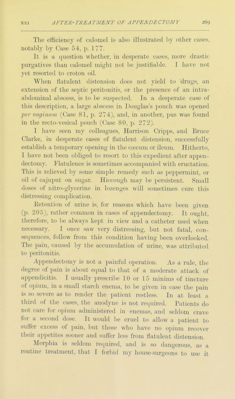 The efficiency of calomel is also illustrated by other eases, notably by Case 54, p. 177. It is a question whether, in desperate eases, more drastic purgatives than calomel might not be justifiable. 1 have not yet resorted to croton oil. When flatulent distension does not yield to drugs, an extension of the septic peritonitis, or the presence of an intra- abdominal abscess, is to be suspected. In a. desperate case of this description, a large abscess in Douglas's pouch was opened per vaginam (Case 81, p. 274), and, in another, pus was found in the recto-vesica] pouch (Case 80, p. 272). I have seen my colleagues, Harrison Cripps, and Bruce Clarke, in desperate cases of flatulent distension, successfully establish a temporary opening in the caecum or ileum. Hitherto, 1 have not been obliged to resort to this expedient after appen- dectomy. Flatulence is sometimes accompanied with eructation. This is relieved by some simple remedy such as peppermint, or oil of cajuput on sugar. Hiccough may be persistent. Small doses of nitro-glycerine in lozenges will sometimes cure this distressing complication. Retention of urine is, for reasons which have been given (p. 205), rather common in cases of appendectomy. It ought, therefore, to be always kept in view and a catheter used when necessary. I once saw very distressing, but not fatal, con- sequences, follow from this condition having been overlooked. The pain, caused by the accumulation of urine, was attributed to peritonitis. Appendectomy is not a painful operation. As a rule, the degree of pain is about equal to that of a, moderate attack of appendicitis. 1 usually prescribe 10 or 15 minims of tincture of opiuin, in a small starch enema, to lie given in case the pain is so severe as to render the patient restless. In at least a third of the cases, the anodyne is not required, Patients do not care for <»pium administered in enemas, and seldom crave for a second dose. It would be cruel to allow a patient to suffer excess of pain, but those who have no opium recover their appetites sooner and suffer less from flatulent distension. Morphia is seldom required, and is so dangerous, as a routine treatment, that I forbid my house surgeons to use [1