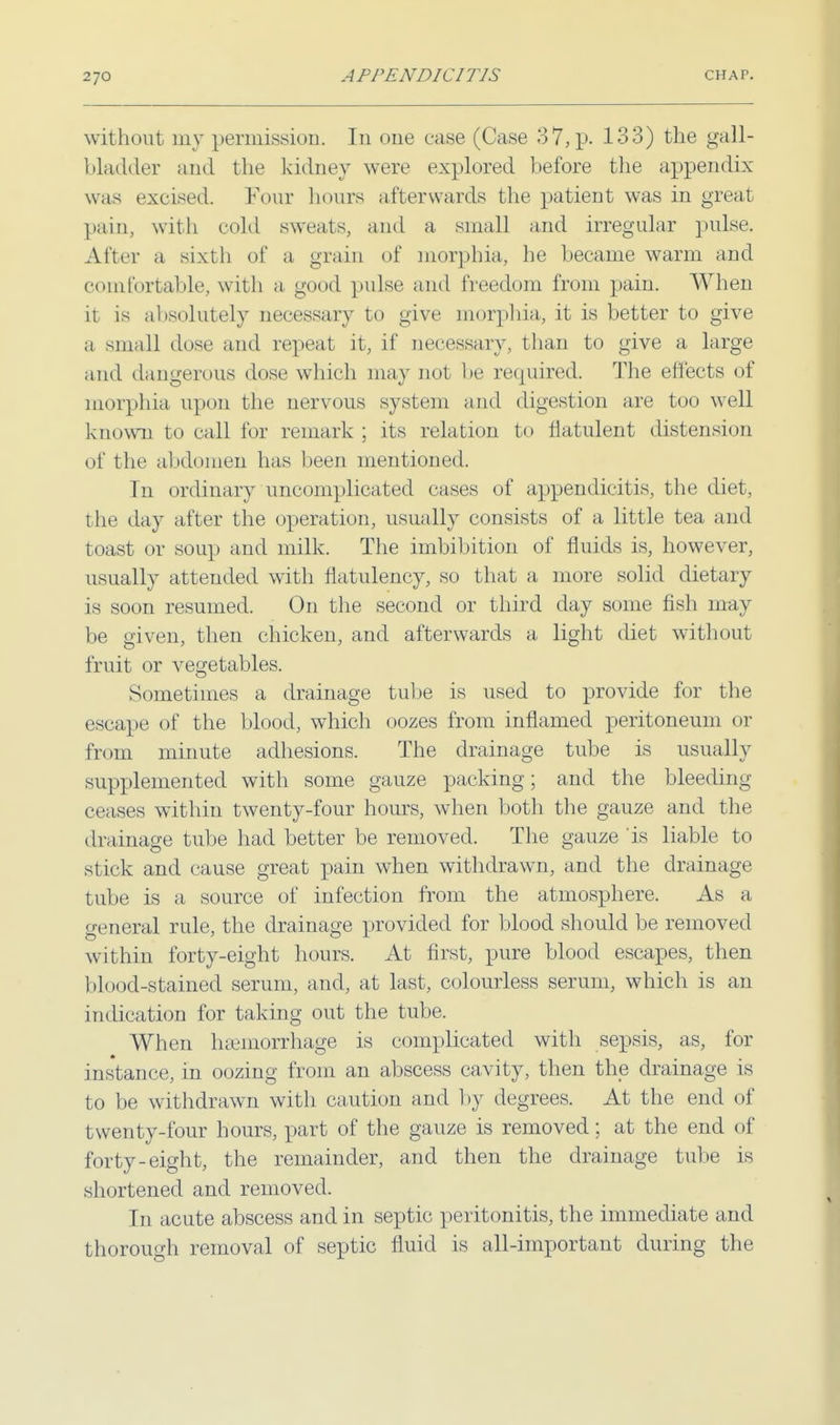 without my permission. In one case (Case 37, p. 133) the gall- bladder and the kidney were explored before the appendix- was excised. Four hours afterwards the patient was in great pain, with cold sweats, and a small and irregular pulse. After a sixth of a grain of morphia, he became warm and comfortable, with a good pulse and freedom from pain. When it is absolutely necessary to give morphia, it is better to give a small dose and repeat it, if necessary, than to give a large and dangerous dose which may not be required. The effects of morphia upon the nervous system and digestion are too well known to call for remark ; its relation to flatulent distension of the abdomen lias been mentioned. In ordinary uncomplicated cases of appendicitis, the diet, the day after the operation, usually consists of a little tea and toast or soup and milk. The imbibition of fluids is, however, usually attended with flatulency, so that a more solid dietary is soon resumed. On the second or third day some fish may be given, then chicken, and afterwards a light diet without fruit or vegetables. Sometimes a drainage tube is used to provide for the escape of the blood, which oozes from inflamed peritoneum or from minute adhesions. The drainage tube is usually supplemented with some gauze packing; and the bleeding ceases within twenty-four hours, when both the gauze and the drainage tube had better be removed. The gauze is liable to stick and cause great pain when withdrawn, and the drainage tube is a source of infection from the atmosphere. As a general rule, the drainage provided for blood should be removed within forty-eight hours. At first, pure blood escapes, then blood-stained serum, and, at last, colourless serum, which is an indication for taking out the tube. When haemorrhage is complicated with sepsis, as, for instance, in oozing from an abscess cavity, then the drainage is to be withdrawn with caution and by degrees. At the end of twenty-four hours, part of the gauze is removed; at the end of forty-eight, the remainder, and then the drainage tube is shortened and removed. In acute abscess and in septic peritonitis, the immediate and thorough removal of septic fluid is all-important during the