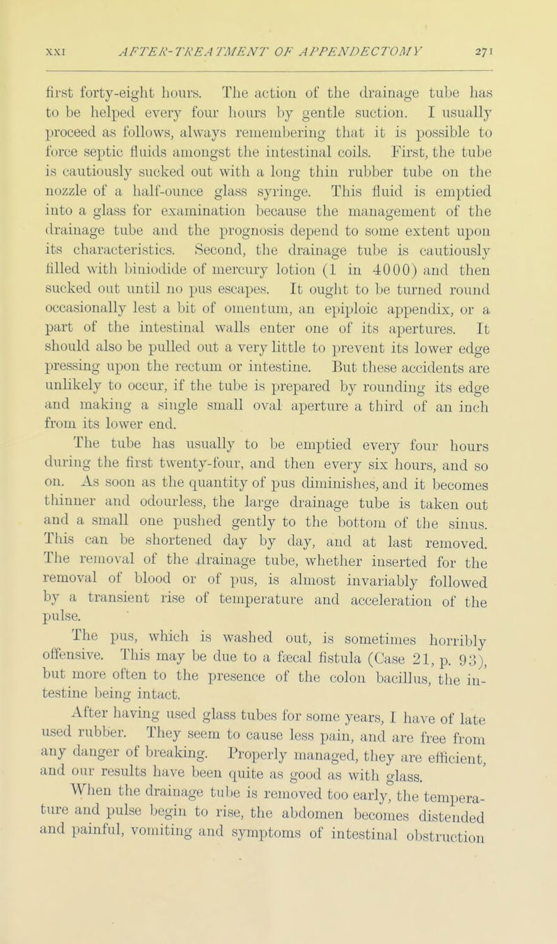first forty-eight hours. The action of the drainage tube has to be helped every four hours by gentle suction. I usually proceed as follows, always remembering that it is possible to idree septic fluids amongst the intestinal coils. First, the tube is cautiously sucked out with a long thin rubber tube on the nuzzle of a half-ounce glass syringe. This fluid is emptied into a glass for examination because the management of the drainage tube and the prognosis depend to some extent upon its characteristics. Second, the drainage tube is cautiously filled with biniodide of mercury lotion (1 in 4000) and then sucked out until no pus escapes. It ought to be turned round occasionally lest a bit of omentum, an epiploic appendix, or a part of the intestinal walls enter one of its apertures. It should also be pulled out a very little to prevent its lower edge pressing upon the rectum or intestine. But these accidents are unlikely to occur, if the tube is prepared by rounding its edge and making a single small oval aperture a third of an inch from its lower end. The tube has usually to be emptied every four hours during the first twenty-four, and then every six hours, and so on. As soon as the quantity of pus diminishes, and it becomes thinner and odourless, the large drainage tube is taken out and a small one pushed gently to the bottom of the sinus. Tins can be shortened day by day, and at last removed. The removal of the drainage tube, whether inserted for the removal of blood or of pus, is almost invariably followed by a transient rise of temperature and acceleration of the pulse. The pus, which is washed out, is sometimes horribly offensive. This may be due to a uecal fistula (Case 21, p. 93), but more often to the presence of the colon bacillus, the in- testine being intact. After having used glass tubes for some years, I have of late used rubber. They seem to cause less pain, and are free from any danger of breaking. Properly managed, they are efficient, and our results have been quite as good as with glass. When the drainage tube is removed too early?the tempera- ture and pulse begin to rise, the abdomen becomes distended and painful, vomiting and symptoms of intestinal obstruction