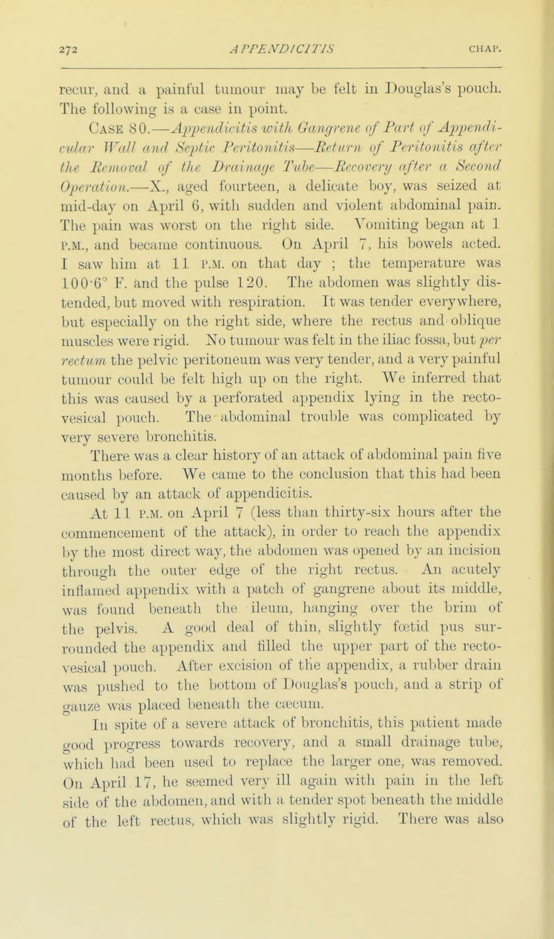 recur, and a painful tumour may be felt in Douglas's pouch. The following is a case in point. Case 80.—Append iritis with Gangrene of Part of Appendi- cular Wall and Septic Peritonitis—Return of Peritonitis after the lie mo cat of the Drainage Tube—Recovery after a Second Operation.—X., aged fourteen, a delicate boy, was seized at mid-day <m April 6, with sudden and violent abdominal pain. The pain was worst on the right side. Vomiting began at 1 P.M., and became continuous. On April 7, his bowels acted. I saw him at 11 P.M. on that day ; the temperature was 100-6° F. and the pulse 120. The abdomen was slightly dis- tended, but moved with respiration. It was tender everywhere, but especially on the right side, where the rectus and oblique muscles were rigid. No tumour was felt in the iliac fossa, but per rectum the pelvic peritoneum was very tender, and a very painful tumour could be felt high up on the right. We inferred that this was caused by a perforated appendix lying in the recto- vesical pouch. The abdominal trouble was complicated by very severe bronchitis. There was a clear history of an attack of abdominal pain live months before. We came to the conclusion that this had been caused by an attack of appendicitis. At 11 P.M. on April 7 (less than thirty-six hours after the commencement of the attack), in order to reach the appendix by the most direct way, the abdomen was opened by an incision through the outer edge of the right rectus. An acutely inflamed appendix with a patch of gangrene about its middle, was found beneath the ileum, hanging over the brim of the pelvis. A good deal of thin, slightly foetid pus sur- rounded the appendix and filled the upper part of the recto- vesical pouch. After excision of tire appendix, a rubber drain was pushed to the bottom of Douglas's pouch, and a strip of gauze was placed beneath the caecum. In spite of a severe attack of bronchitis, this patient made good progress towards recovery, and a small drainage tube, which had been used to replace the larger one, was removed. On April 17, he seemed very ill again with pain in the left side of the abdomen, and with a tender spot beneath the middle of the left rectus, which was slightly rigid. There was also