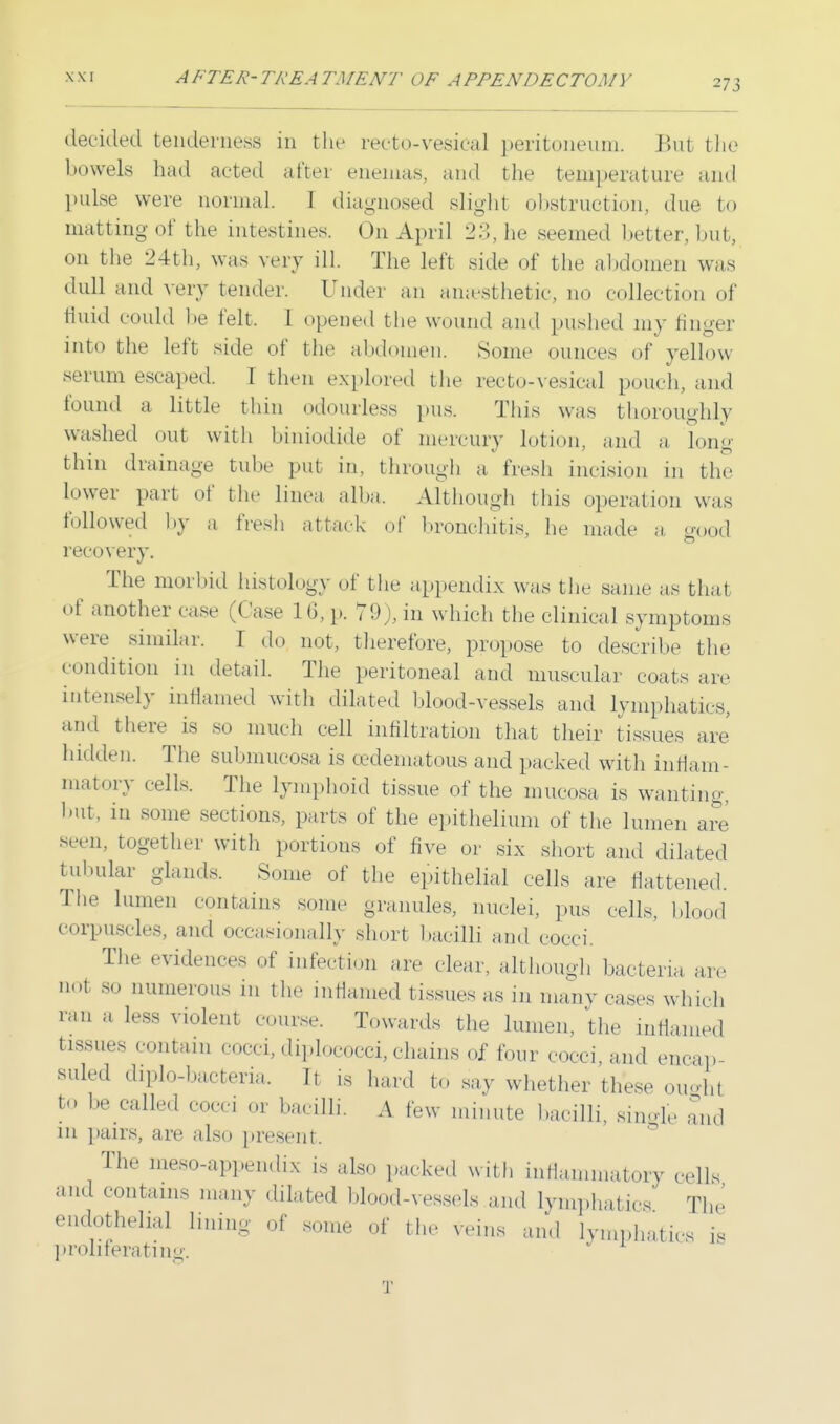 273 decided tenderness in the rectovesical peritoneum. But the bowels had acted alter enemas, and the temperature and pulse were normal. I diagnosed slight obstruction, due to matting of the intestines. On April 23, he seemed better, but, on the 24th, was very ill. The left side of the abdomen was dull and very tender. Under an anaesthetic, qo collection of fluid could l»e felt. 1 opened the wound and pushed my finger into the left side of the abdomen. Some minces of yellow serum escaped. I then explored the recto-vesical pouch, and found a little thin odourless pus. This was thoroughly washed out with biniodide of mercury lotion, and a long thin drainage tube put in, through a fresh incision in the Lower part of the linea alba. Although this operation was followed by a fresh attack of bronchitis, he made a good recovery. The morbid histology of the appendix was the same as that of another case (Case 1 6, p. 79), in which the clinical symptoms were similar. I do not, therefore, propose to describe the condition in detail. The peritoneal and muscular coats are intensely inflamed with dilated blood-vessels and lymphatics, and there is so much cell infiltration that their tissues are hidden. The submucosa is cedematous and packed with inflam- matory cells. The lymphoid tissue of the mucosa is wanting, but, in some sections, parts of the epithelium of the lumen are seen, together with portions of five or six short and dilated tubular glands. Some of the epithelial cells are flattened. The lumen contains some granules, nuclei, pus cells, bleed corpuscles, and occasionally short bacilli and cocci. The evidences of infection are clear, although bacteria are not 80 ^merous in the inflamed tissues as in many cases which ran a less violent course. Towards the lumen, the inflamed tissue contain cocci, diplococci,chains of four cocci, and encap- 8uled diplo-bacteria. It is hard to say whether these oughl t0 hr co<*i bacilli. A few minute bacilli, suede and in pairs, are also present. The meso-appendix is also packed with inflammatory cells and contains many dilated blood-vessels and lymphatics The endothelial bum. of some of the veins and lymphatics is proliferating.