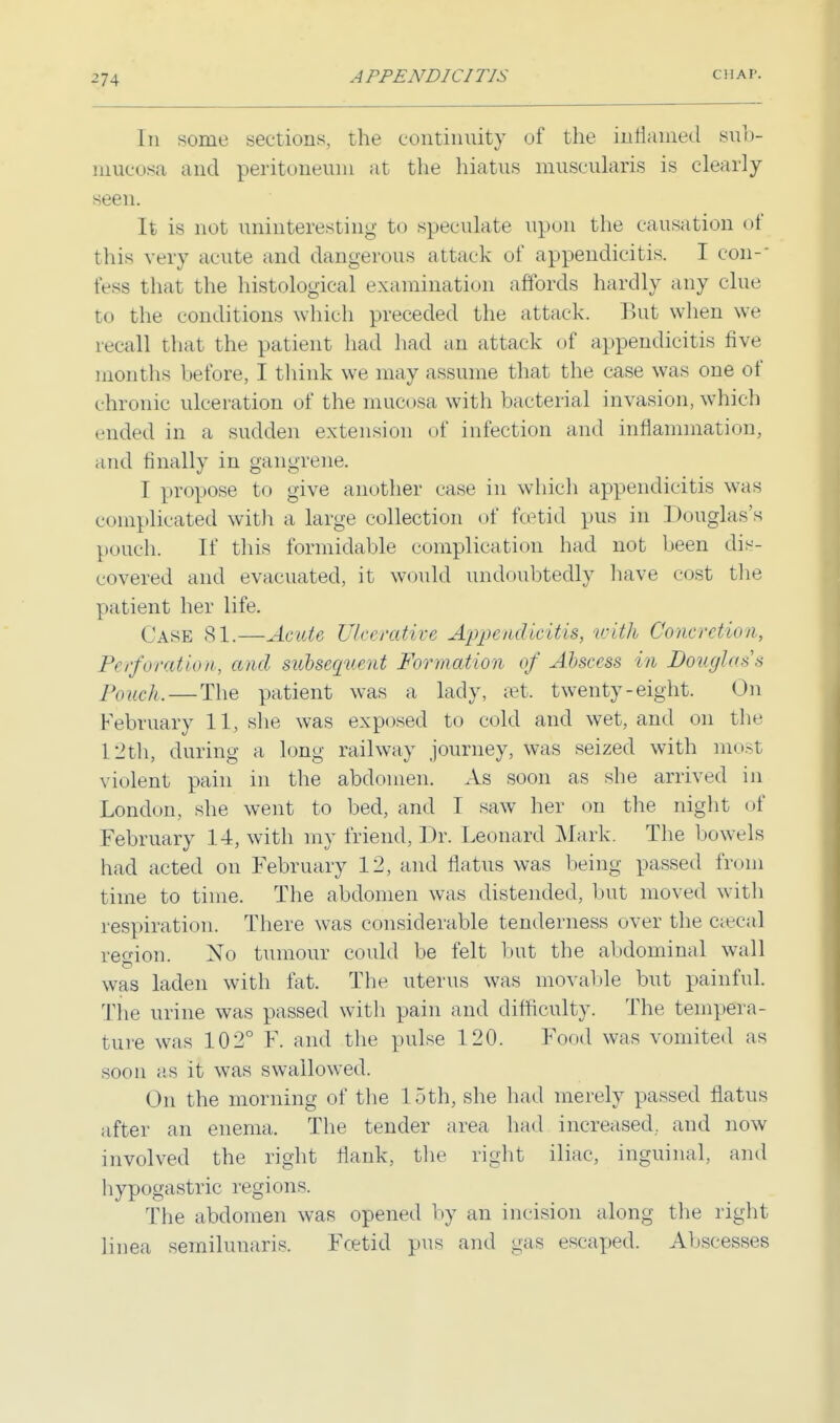 -74 In some sections, the continuity uf the inflamed sub- mucosal and peritoneum at the hiatus muscularis is clearly seen. It is not uninteresting to speculate upon the causation of this very acute and dangerous attack uf appendicitis. I con-' fess that the histological examination affords hardly any clue to the conditions which preceded the attack. But when we recall that the patient had had an attack of appendicitis five months before, I think we may assume that the case was one of chronic ulceration of the mucosa with bacterial invasion, which ended in a sudden extension of infection and inflammation, and finally in gangrene. 1 propose to give another case in which appendicitis was complicated with a large collection of fcetid pus in Douglas's pouch. If this formidable complication had not been dis- covered and evacuated, it would undoubtedly have cost the patient her life. Case 81.—Acute Ulcerative Appendicitis, with Concretion, Perforation, and subsequent Formation of Abscess in Dough'** Pouch. — The patient was a lady, aet. twenty-eight. On February 11, she was exposed to cold and wet, and on the L2th, during a long railway journey, was seized with most violent pain in the abdomen. As soon as she arrived in London, she went to bed, and I saw her on the night of February 14, with my friend, Dr. Leonard Mark. The bowels had acted on February 12, and flatus was being passed from time to time. The abdomen was distended, but moved witli respiration. There was considerable tenderness over the caeca] region. No tumour could be felt but the abdominal wall was laden with fat. The uterus was movable but painful. The urine was passed with pain and difficulty. The tempera- ture was 102° F. and the pulse 120. Food was vomited as soon as it was swallowed. On the morning of the loth, she had merely passed flatus after an enema. The tender area had increased., and now- involved the right flank, the right iliac, inguinal, and hypogastric regions. The abdomen was opened by an incision along the right linea semilunaris. Fcetid pus and gas escaped. Abscesses