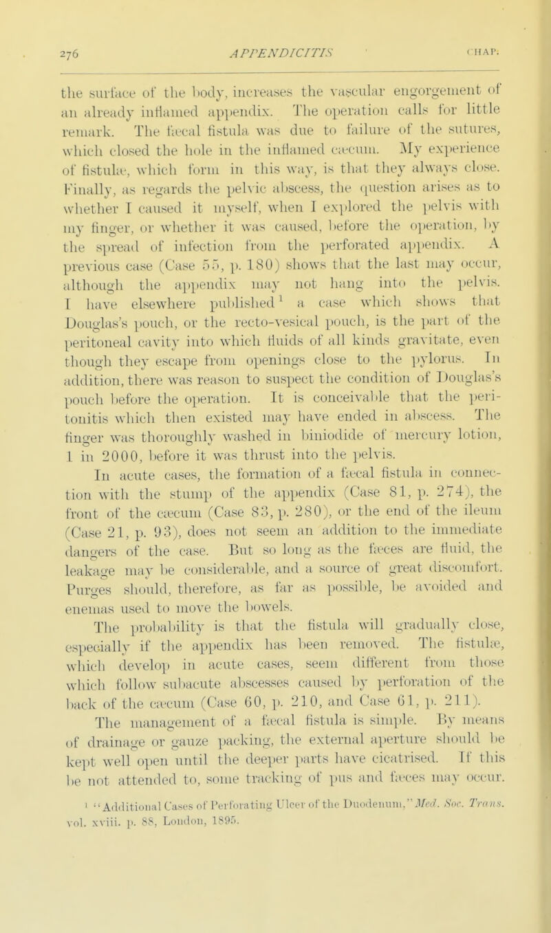 the surface of the body, increases the vascular engorgement of an already inflamed appendix The operation calls tor little remark. The thecal fistula was due to failure of the sutures, which closed the hole in the inflamed caecum. My experience of fistula*, which form in this way, is that they always close. Finally, as regards the pelvic abscess, the <[uestion arises as to whether 1 caused it myself, when 1 explored the pelvis with my finger, or whether it was caused, before the operation, by the spread of infection from the perforated appendix. A previous case (Case 55, p. 180) shows that the last may occur, although the appendix may not hang into the pelvis. 1 have elsewhere published1 a case which shows that Douglas's pouch, or the reeto-vesical pouch, is the part of the peritoneal cavity into which fluids of all kinds gravitate, even though they escape from openings close to the pylorus. In addition, there was reason to suspect the condition of Douglass pouch hefore the operation. It is conceivable that the peri- tonitis which then existed may have ended in abscess. The finser was thoroughly washed in biniodide of mercury lotion, 1 in 2000, before it was thrust into the pelvis. In acute cases, the formation of a faecal fistula in connec- tion with the stump of the appendix (Case 81, p. 274;, the front of the caecum (Case 83, p. 280), or the end of the ileum (Case 21, p. 93), does not seem an addition to the immediate dangers of the case. But so long as the fares are fluid, the leakage may be considerable, and a source of great discomfort. Purges should, therefore, as far as possible, he avoided and enemas used to move the bowels. The probability is that the fistula will gradually close, especially if the appendix has been removed. The fistula3, which develop in acute cases, seem different from those which follow subacute abscesses caused by perforation of the hack of the ca-cuni (Case 60, p. 210, and Case 01, p. 21 1). The management of a faecal fistula is simple. By means of drainage or gauze packing, the external aperture should he kept well open until the deeper parts have cicatrised. If this he not attended to, some tracking of pus and faeces may OCCUT. 1 Additional Cases of Perforating Ulcer of the Duodenum, Med. Soc. Tnms. vol. xviii. p. 88, London, 1895.