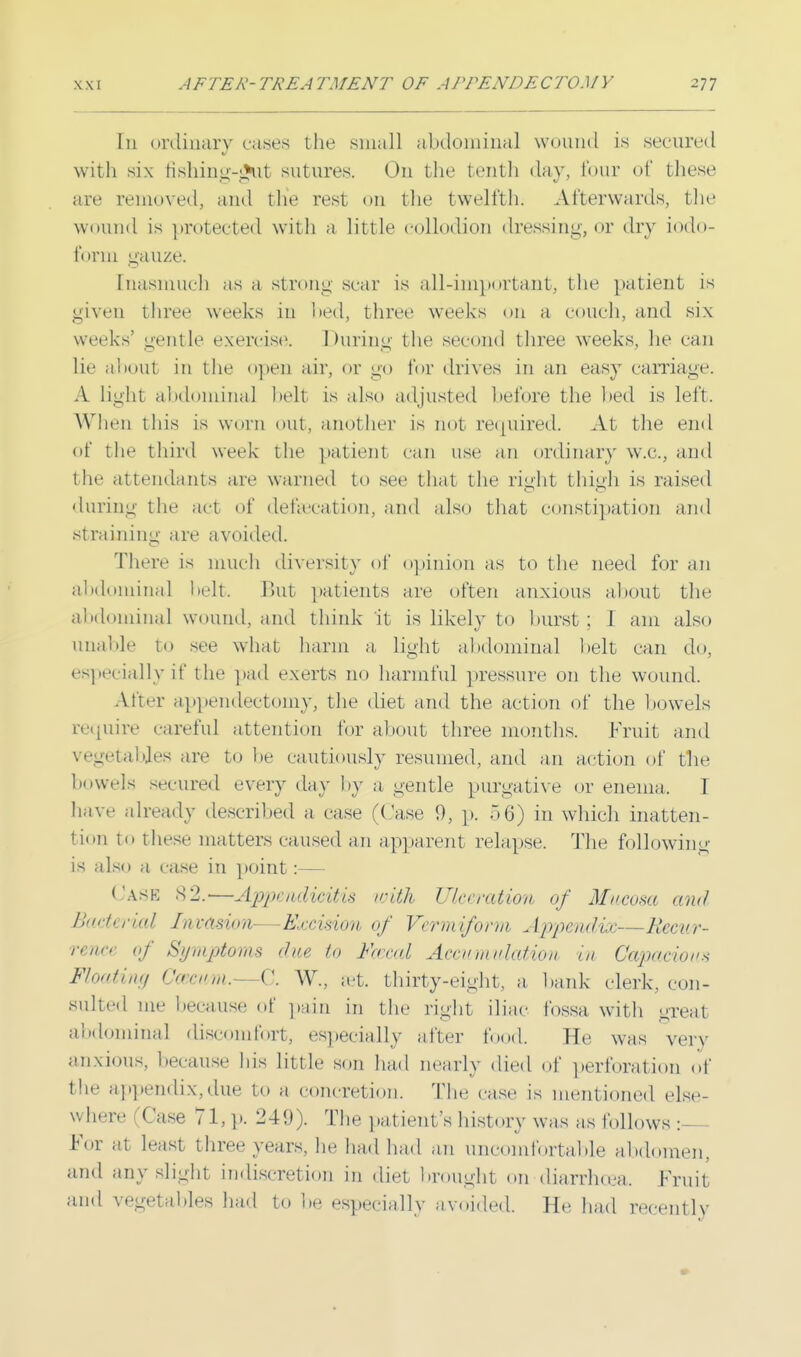 In ordinary rases the small abdominal wound is secured with six fishing-gut sutures. On the tenth daw lour of these are removed, and the rest on the twelfth. Afterwards, the wound is protected with a little collodion dressing, or dry iodo- form gauze. Inasmuch as a strong sear is all-important, the patient is given three weeks in bed, three weeks on a couch, and six weeks' gentle exercise. During the second three weeks, he can lie aboul in the open air, or go for drives in an easy carriage. A light abdominal belt is also adjusted before the bed is left. When tins is worn out, another is riot required. At the end of the third week the patient can use an ordinary w.c, and the attendants are warned to see that the right thigh is raised during the act of defsecation, and also that constipation and straining are avoided. There is much diversity of opinion as to the need for an abdominal belt. But patients are often anxious about the abdominal wound, and think it is likely to burst; 1 am also unable to see what harm a light abdominal belt can do, especially if the pad exerts no harmful pressure on the wound. After appendectomy, the diet and the action of the bowels require careful attention for about three months. Fruit and vegetables are to be cautiously resumed, and an action of tlie bowels secured every day by a gentle purgative or enema. I have already described a case (Case 9, p. 56) in which inatten- tion to these matters caused an apparent relapse. The following is also a case in point:— Casi 82.—Appendicitis with Ulceration of Mucosa and Bacterial Invasion—Excision of Vermiform Appendix—Recur- rence of Symptoms (hie to Frrad Accumulation in Capacious Floating Gasewm.—C. W., set. thirty-eight, a bank clerk, con- sulted me because of pain in the right iliac fossa with great abdominal discomfort, especially after food. He was verv anxious, because his little son had nearly died of perforation of the appendix,due to a concretion. The case is mentioned else- where (Case 71, p. 249). The patient's history was as follows :— For at least three years, he had had an uncomfortable abdomen, and any slight indiscretion in diet brought on diarrhoea. Fruit and vegetables had to be especially avoided. He had recently
