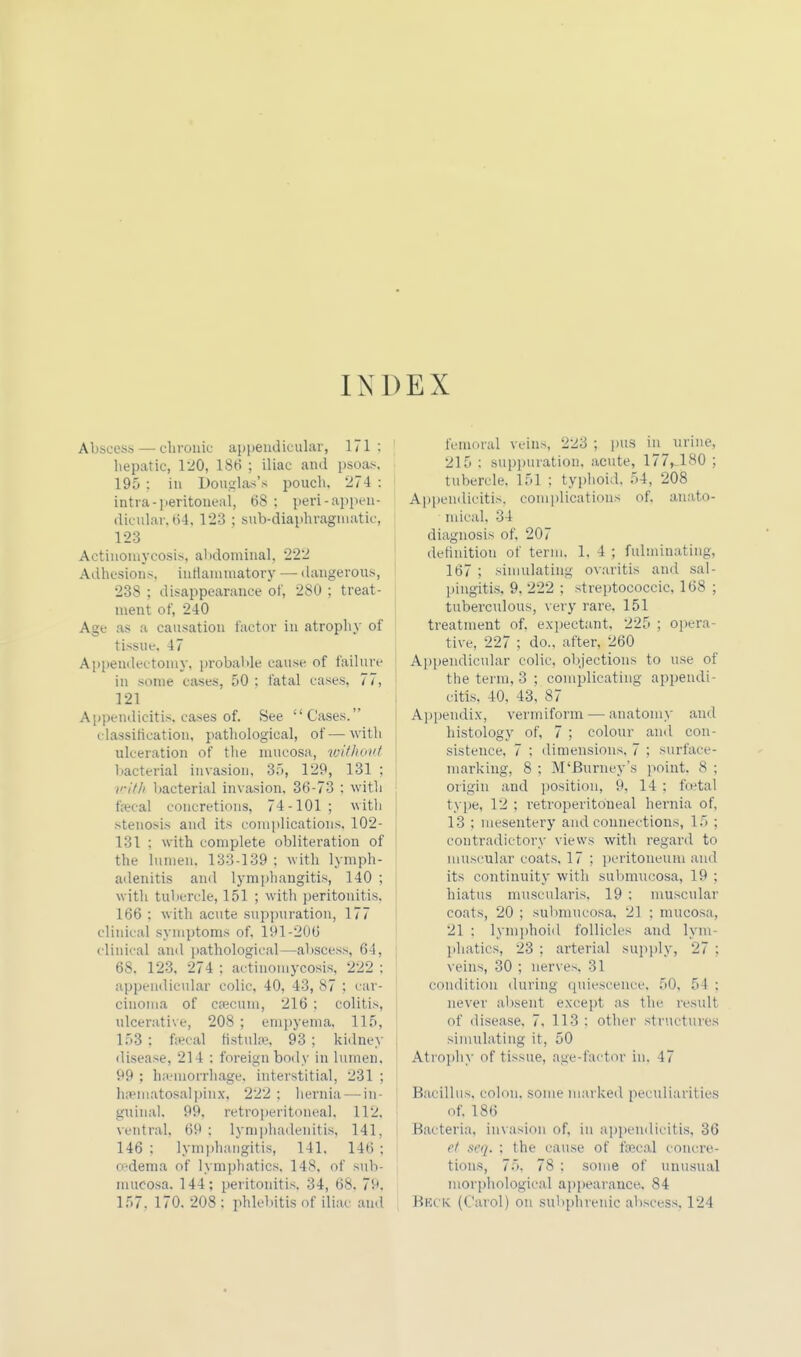 INDEX Abscess — chronic appendicular, 171: hepatic, 120, 18t> ; iliac and psoas, 195 : in Douglas's pouch. 274 : intra- peritoneal, 68 : peri-appen- dicular, 64,123 ; subdiaphragmatic, 123 Actinomycosis, abdominal, 222 Adhesions, inflammatory — dangerous, 23S : disappearance of, 280 ; treat- ment of, 240 Age as a causation factor in atrophy of tissue. 47 Appendectomy, probable cause of failure in some cases, 50 : fatal cases, 77, 121 Appendicitis,cases of. See Cases. classification, pathological, of—with ulceration of the mucosa, without bacterial invasion, 35, 129, 131 ; with bacterial invasion, 36-73 : with fecal concretions, 74-101 ; with stenosis and its complications, 102- 131 : with complete obliteration of the lumen. 133-139 ; with lymph- adenitis and lymphangitis, 140 ; with tubercle, 151 ; with peritonitis. 166 : with acute suppuration, 177 clinical symptoms of, 191-206 clinical and pathological—abscess, 64, : 68. 123, 274 ; actinomycosis, 222 : appendicular colic, 40, 43, 87 : car- cinoma of c tecum, 216 : colitis, 1 ulcerative, 208 ; empyema, 115, 153 : fecal fistufe. 93 ; kidney disease, 214 : foreign body in lumen. 99 ; haemorrhage, interstitial, 231 ; I hematosalpinx, 222 ; hernia — in- guinal. 99, retroperitoneal. 1J2, ventral, 69 ; lymphadenitis, 141, 146 : lymphangitis, 141. 146 ; i sdema of lymphatics, 148. of sub- mucosa. 144; peritonitis, 34, 68. 79, 157. 170. 208 : phlebitis of iliac and femoral veins, 223 ; pus in urine, 215 : suppuration, acute, 177, 180 ; tubercle. 151 ; typhoid. 54, 208 Appendicitis, complications of, anato- mical, 34 diagnosis of. 207 definition of term. 1. 4 ; fulminating, 167 ; simulating ovaritis and sal- pingitis, 9. 222 ; streptococcic, 168 ; tuberculous, very rare. 151 treatment of. expectant. 225 : opera- tive, 227 ; do., after. 260 Appendicular colic, objections to use of the term, 3 ; complicating appendi- citis. 40. 43, 87 Appendix, vermiform — anatomy and histology of, 7 ; colour and con- sistence, 7 : dimensions. 7 : surface- marking, 8 ; M'Burnev's point. 8 ; origin and position, 9, 14 : foetal type, 12 : retroperitoneal hernia of, 13 ; mesentery and connections, 15 ; contradictory views with regard to muscular coats, 17 ; peritoneum and its continuity with submueosa, 19 ; hiatus muscularis. 19 : muscular coats, 20 ; submueosa, 2] ; mucosa, 21 : lymphoid follicles and lym- phatics, 23 : arterial supply, 27 : veins, 30 ; nerves. 31 condition during quiescence, 50, 54 : never absent except as the result of disease. 7. 113 : other structures simulating it, 50 Atrophy of tissue, age-factor in. 47 Bacillus, colon, some marked peculiarities of, 186 Bacteria, invasion of. in appendicitis, 36 et seq, ; the cause of fecal concre- tions, 75, 78 : some of unusual morphological appearance. 84 BECK (Carol) on subphrenic abscess. 124