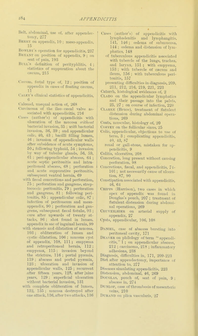 Belt, abdominal, use of, after appendec- tomy, 277 Berry on appendix. 10 : meso-appendix. 15 Bowlby's operation for appendicitis, 237 Mkvant on position of appendix, 9 ; on seat of pain, 193 Bull's definition of perityphlitis, 4 ; statistics of suppuration about the caacum, 215 Cecum, fetal type of, 12; position of appendix in eases of floating ea'cum, 11 Ca ley's clinical statistics of appendicitis, 6 Calomel, unequal action of, 268 Carcinoma of the ileo-caecal valve as- sociated with appendicitis, 216 Cases (author's) of appendicitis with ulceration of the mucosa without bacterial invasion, 35 ; with bacterial invasion, 36, 39 ; and appendicular colic. 40, 43 ; bacilli tilling lumen, 46 : invasion of appendicular walls after subsidence of acute symptoms, 50; following typhoid, 54 ; invasion by way of tubular glands, 56, 59, 61 : peri-appendicular abscess. 64 ; acute septic peritonitis and intra- peritoneal abscess, 68 ; perforation and acute suppurative peritonitis, Subsequent ventral hernia, 69 with t;ecal concretions and perforation, 75 : perforation and gangrene, strep- tococcic peritonitis, 79 ; perforation and gangrene, 81 : following peri- tonitis, 85 : appendicular colic, 87 ; infection of peritoneum and meso- appendix, 90 ; perforation and gan- grene, subsequent thecal fistula?, 93 ; cure after upwards of twenty at- tacks, 96 ; shot found in lumen, appendix in sac of inguinal hernia, 99 with steiiosi-- and dilatation of mucosa, 103 ; obliteration of lumen and cystic dilatation, 106 ; mucous cyst of appendix, 108, 111 ; empyema and retroperitoneal hernia, 112 ; empyema, 115; invasion beyond the stricture, 116; portal pyaemia, 119 : abscess and portal pyaemia, 123 : ulceration and invasion of appendicular walls, 125 ; recurrent after fifteen years, 128, after [nine years, 129 : superficial ulceration without bacterial invasion, 131 with complete obliteration of lumen, 132, 135 ; mucosa destroyed after one attack, 136, after two attacks, 136 Cases (author's) of appendicitis with lymphadenitis and lymphangitis, 141, 146; oedema of submucosa, 144 ; cedema and distension of lym- phatics, 148 of tuberculous appendicitis associated with tubercle of the lungs, trachea, and larynx. 151 ; with empyema, 153 : with tubercle of caecum and ileum, 156 ; with tuberculous peri- tonitis, 157 presenting difficulties in diagnosis, 209, 211, 212, 216, 219, 221, 223 Catarrh, histological evidences of, 2 Clado on the appendicular lymphatics and their passage into the pelvis. 25, 27 ; on course of infection, 220 Clarke (Bruce), treatment of flatulent distension during abdominal opera- tions, 269 Coats, muscular, histology of, 20 Cofkev on the follicular sinus, 25 Colic, appendicular, objections to use of term, 3 : complicating appendicitis, 40, 43, 87 renal or gall-stone, mistaken for ap- pendicitis, 9 Colitis, ulcerative, 208 Concretion, long present without causing perforation, 98 Concretions, fecal, and appendicitis, 74- 101 ; not necessarily cause of ulcera- tion, 87, 90 Constipation associated with appendicitis, 46, 64 CBIPFS (Harrison), two cases in which apex of appendix was found in Douglas's pouch, 207 ; treatment of flatulent distension during abdomi- nal operations, 269 Cp.uyeilhier on arterial supply of appendix, 27 Cysts, appendicular, 106, 108 Daniel, case of abscess bursting into peritoneal cavity, 171 Deaver on philology of term appendi- citis,!; on appendicular abscess, 212 ; carcinoma, 218 ; inflammatory adhesions, 238 Diagnosis, difficulties in, 171, 209-223 Diet after appendectomy, importance of attention to, 277 Diseases simulating appendicitis, 223 Distension, abdominal, 46, 269 Douglas, pouch of, seat of pain, 9 ; abscess in. 274 Dunlop, case of thrombosis of mesenteric veins, 210 DURAND on plica vascularis. 27