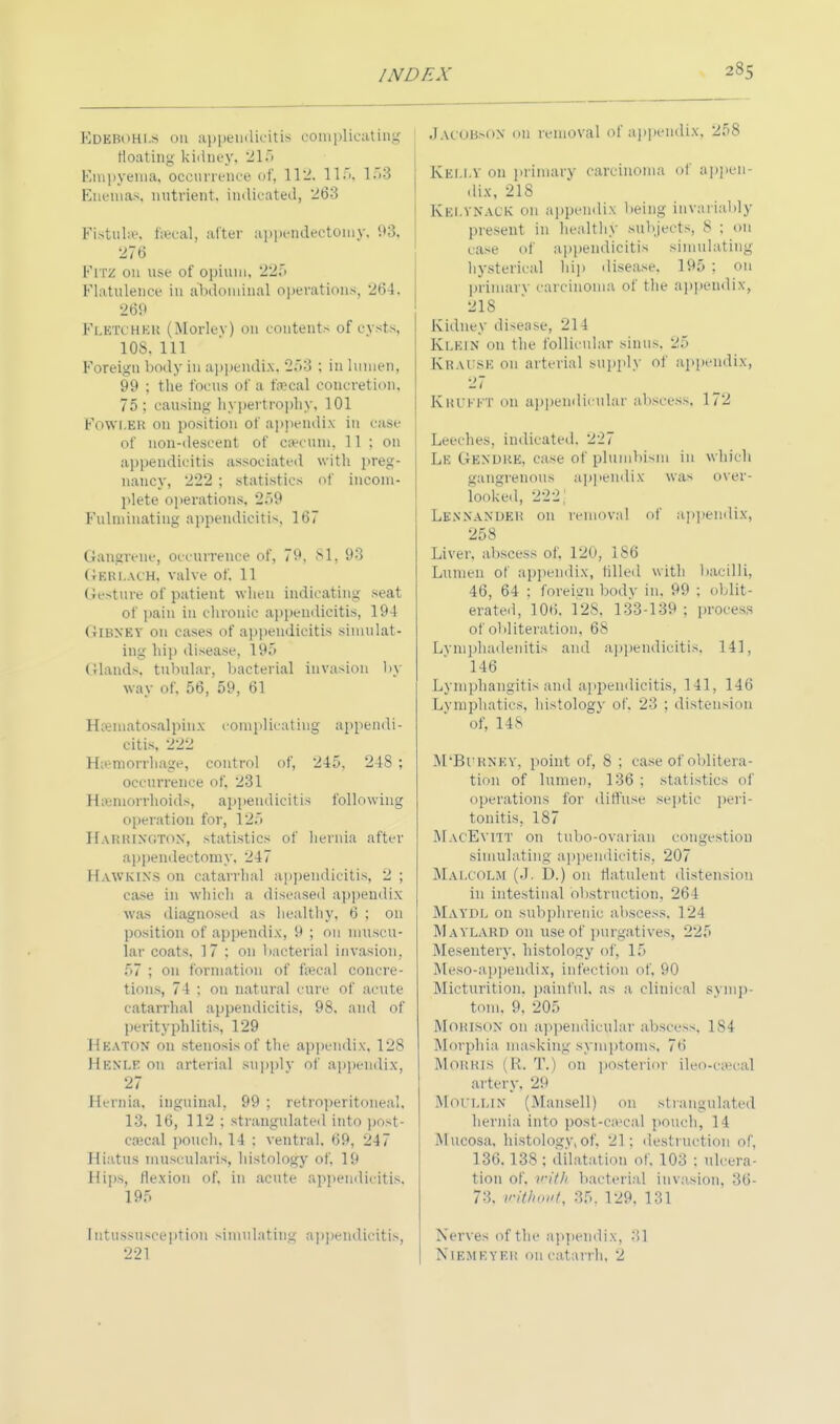 Kdkbohls on appendicitis complicating floating kidney, 215 Empyema, occurrence of, 112, 115, 1SS Enemas, nutrient, indicated, 263 Fistubi-. faecal, alter appendectomy, 93. 276 FlTZ on use of opium, 225 Flatulence in abdominal operations, 264. 269 Fletcher (Morley) on contents of cysts, 108. Ill Foreign body in appendix, 253 ; in lumen, 99 ; the focus of a faecal concretion. 75; causing hypertrophy, 101 Fowl.eh on position of appendix in case of non-descent of caecum. 11: on appendicitis associated with preg- nancy, 222 ; statistics of incom- plete operations, 259 Fulminating appendicitis, 167 Gangrene, occurrence of, 79, 81, 93 GSRLACH, valve of. 11 Gesture of patient when indicating seat of pain in chronic appendicitis, 194 Gibney on cases of appendicitis simulat- ing hip disease, 195 Glands, tubular, bacterial invasion by way of, 56, 59, 61 Hematosalpinx complicating appendi- citis, 222 Haemorrhage, control of, 245. 248 ; occurrence of, 231 Hemorrhoids, appendicitis following operation for, 125 Harrington, statistics of hernia after appendectomy, 247 Hawkins on catarrhal appendicitis, 2 ; case in which a diseased appendix was diagnosed as healthy, 6 ; on position of appendix, 9 ; on muscu- lar coats, 17 : on bacterial invasion, 57 ; on formation of faecal concre- tions, 74 : on natural cure of acute catarrhal appendicitis, 98. and of perityphlitis, 129 Heaton on stenosis of the appendix, 128 Hknlf. on arterial supplv of appendix, 27 Hernia, inguinal. 99 ; retroperitoneal, 13, 16, 112 ; strangulated into post- cecal pouch. 14 ; ventral. 69, 247 Hiatus muscularis, histology of, 19 Hips, flexion of, in acute appendicitis. 195 intussusception simulating appendicitis, 221 jAOOBsON on removal of appendix, 258 KELLT on primary carcinoma of appen- dix, 218 Kki.vnack on appendix being invariably present in healthy subjects, 8 ; on case of appendicitis simulating hysterical hip disease. 195 : on primary carcinoma of the appendix, 218 Kidney disease, 21 i KLEIN on the follicular sinus. 25 Krai se on arterial supply of appendix, 27 Kkukkt on appendicular abscess. 172 Leeches, indicated. 227 Le Gen due. case of plunibism in which gangrenous appendix was oxer- looked, 222.' Lenxanueu on removal of appendix, 258 Liver, abscess of, 120, 186 Lumen of appendix, tilled with bacilli, 46, 64 : foreign body in. 99 ; oblit- erated, 106. 128. 133-139 ; process of obliteration. 68 Lymphadenitis and appendicitis, 141, 146 Lymphangitis and appendicitis, 141, 146 Lymphatics, histology of. 23 ; distension of, 14.s M'Bl'RNKY, point of, S ; case of oblitera- tion of lumen, 136 ; statistics of operations tor diffuse septic peri- tonitis, 187 MacEvitt on tubo-ovariau congestion simulating appendicitis. 207 Malcolm (J. D.) on flatulent distension in intestinal obstruction. 264 Maydl on subphrenic abscess. 124 Maylard on use of purgatives, 225 Mesentery, histology of, 15 Meso-appendix, infection of, 90 Micturition, painful, as a clinical symp- tom, 9, 205 MORKON on appendicular abscess, 184 Morphia, masking symptoms, 76 Morris (R. T.) on posterior ileo-cseca] artery, 29 Moi'llin (Mansell) on strangulated hernia into post-ceeal pouch, 11 Mucosa, histology,of, 21; destruction of, 136.138 ; dilatation of. 103 ; ulcera- tion of. with bacterial invasion, 36- 73. without, 35. 129. 131 Nerves of the appendix, 31 NlEMEYEB on catarrh, 2