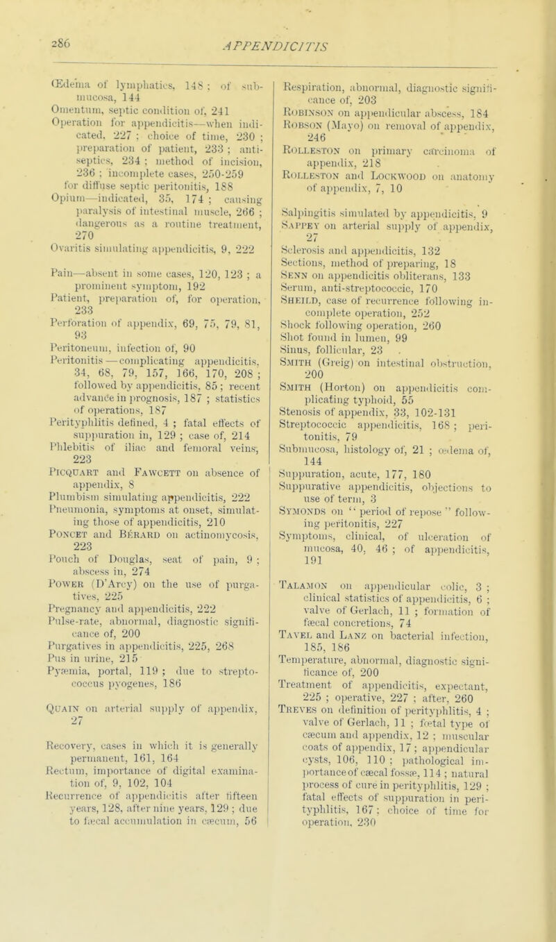 (Edema of lymphatics, 148 : of sub- mucosa, 144 Omentum, septic condition of, 241 Operation for appendicitis—when indi- cated, 227 : choice of time, 230 ; preparation of patient, 233 ; anti- septics, 234 : method of incision, 236 ; incomplete cases, 250-259 for diffuse septic peritonitis, 188 Opium—indicated, 35, 1 74 ; causing paralysis of intestinal muscle, 266 ; dangerous as a routine treatment, 270 Ovaritis simulating appendicitis, 9, 222 Pain—absent in some cases, 120, 123 ; a prominent symptom, 192 Patient, preparation of, for operation, 233 Perforation of appendix, 69, 75, 79, 81, 93 Peritoneum, infection of, 90 Peritonitis —complicating appendicitis. 34, 68, 79, 157, 166, 170, 208 ; followed by appendicitis, 85; recent advance in prognosis, 187 ; statistics of operations, 187 Perityphlitis defined, 4 ; fatal effects of suppuration in, 129 ; case of, 214 Phlebitis of iliac, and femoral veins, 223 PiCQUART and Fawcett on absence of appendix, 8 Plumbism simulating appendicitis, 222 Pneumonia, symptoms at onset, simulat- ing those of appendicitis, 210 Poncet and Berard on actinomycosis. 223 Pouch of Douglas, seat of pain, 9 ; abscess in, 274 POWJBB (D'Arcy) on the use of purga- tives, 225 Pregnancy and appendicitis, 222 Pulse-rate, abnormal, diagnostic signifi- cance of, 200 Purgatives in appendicitis, 225, 268 Pus in urine, 215 Pyaemia, portal, 119 ; due to strepto- coccus pyogenes, 186 Quain on arterial supply of appendix, 27 Recovery, cases in which it is generally permanent, 161, 164 Rectum, importance of digital examina- tion of, 9, 102, 104 Recurrence of appendicitis after fifteen years, 128, after nine years, 129 ; due to fecal accumulation in cecum, 56 Respiration, abnormal, diagnostic signifi- cance of, 203 ROBINSON on appendicular abscess, 184 Robkon (Mayo) on removal of appendix, 246 Rolle.ston on primary carcinoma of appendix, 218 ROLLESTON and Lock WOOD on anatomy of appendix, 7, 10 Salpingitis simulated by appendicitis, 9 Sapj'Ey on arterial supply of appendix, 27 Sclerosis ami appendicitis, 132 Sections, method of preparing, 18 Sknn on appendicitis obliterans, 133 Scrum, antistreptococcic, 170 Sheild, case of recurrence following in- complete operation, 252 Shock following operation, 260 Shot found in lumen, 99 Sinus, follicular, 23 Smith (Greig) on intestinal obstruction, 200 Smith (Horton) on appendicitis com- plicating typhoid, 55 Stenosis of appendix. 33, 102-131 Streptococcic appendicitis, 168; peri- tonitis, 79 Submucosa, histology of, 21 ; oedema of, 144 Suppuration, acute, 177, 180 Suppurative appendicitis, objections to use of term, 3 Symonds on  period of repose  follow- ing peritonitis, 227 Symptoms, clinical, of ulceration of mucosa, 40. 46 ; of appendicitis, 191 Talamon on appendicular colic, 3 ; clinical statistics of appendicitis, 6 : valve of Gerlach, 11 ; formation of fecal concretions, 74 Tavel and Lanz on bacterial infection, 185, 186 Temperature, abnormal, diagnostic signi- ficance of, 200 Treatment of appendicitis, expectant, 225 ; operative, 227 ; after. 260 Treves on definition of perityphlitis, 4 ; valve of Gerlach, 11 ; fetal type of csecum and appendix, 12 ; muscular coats of appendix, 17 ; appendicular cysts, 106, 110: pathological im- portance of cascal fossae, 114 ; natural process of cure in perityphlitis, 129 ; fatal effects of suppuration in peri- typhlitis, 167; choice of time for operation, 230