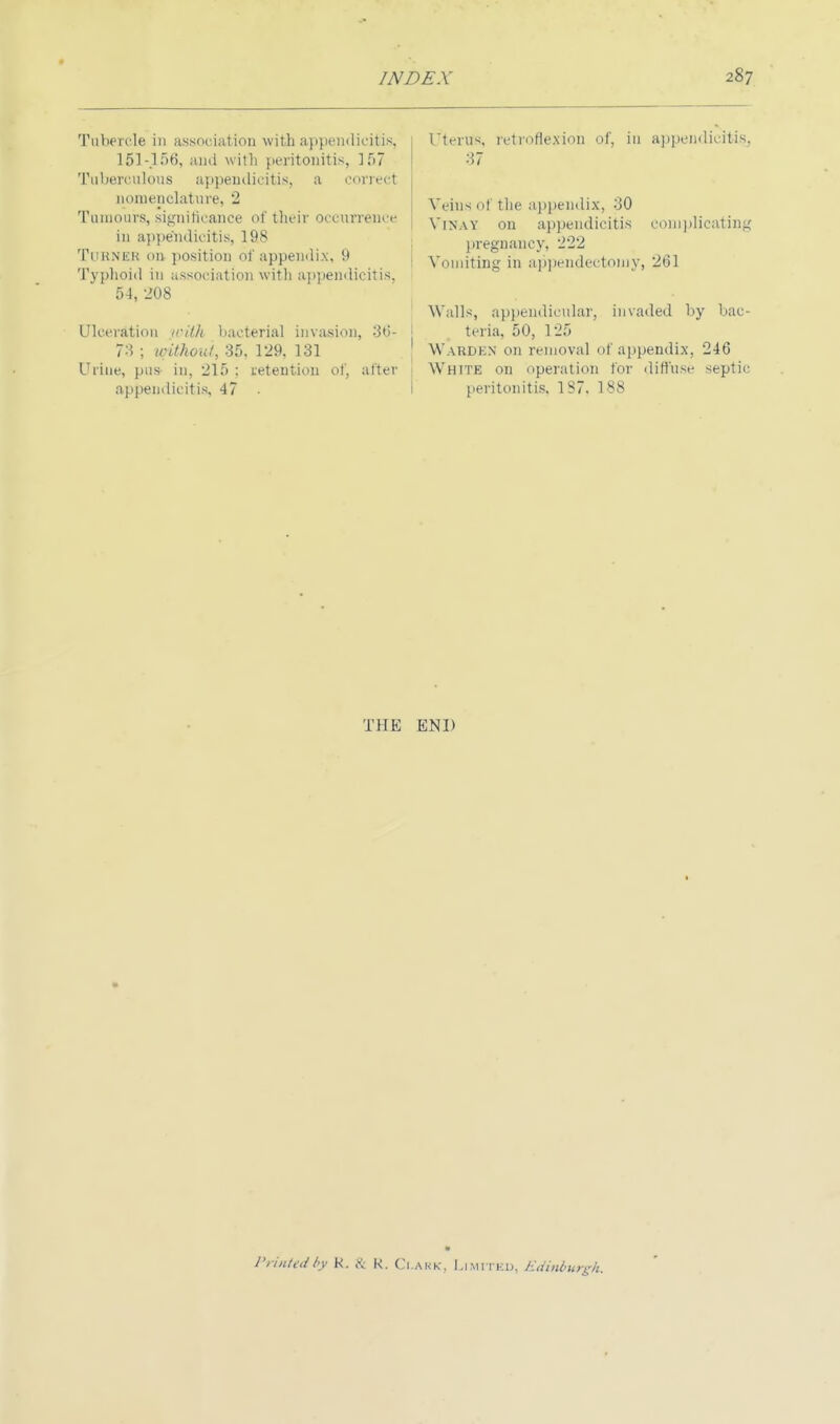 Tubercle in association with appendicitis, 151-156, ami with peritonitis, 157 Tuberculous appendicitis, a correct nomenclature, 2 Tumours, significance of their occurrence ■ in appendicitis, 198 Tukner on- position of appendix, 9 Typhoid in association with appendicitis. 51, L'08 Ulceration with bacterial invasion, 36- j 73 ; without, 35, 129, 131 Urine, pus in, 215 : retention of, alter appendicitis, 47 • Uterus, retroflexion of, in appendicitis. 37 Wins ol the appendix, 30 Vinay on appendicitis complicating pregnancy, 222 Vomiting in appendectomy, 261 Walls, appendicular, invaded by bac- teria, 50, 125 Warden on removal of appendix, 246 White on operation for diffuse septic peritonitis, 1S7. 188 THE END Printed by K. & K. Q.ARK, LIMITED, Edinburgh.