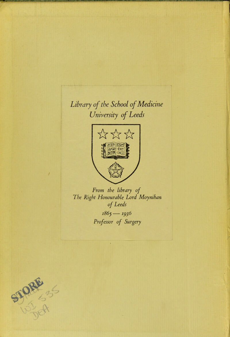 Library of the School of Medicine University of Leeds From the library of The Right Honourable Lord Moynihan of Leeds i86^ —1^56 Professor of Surgery