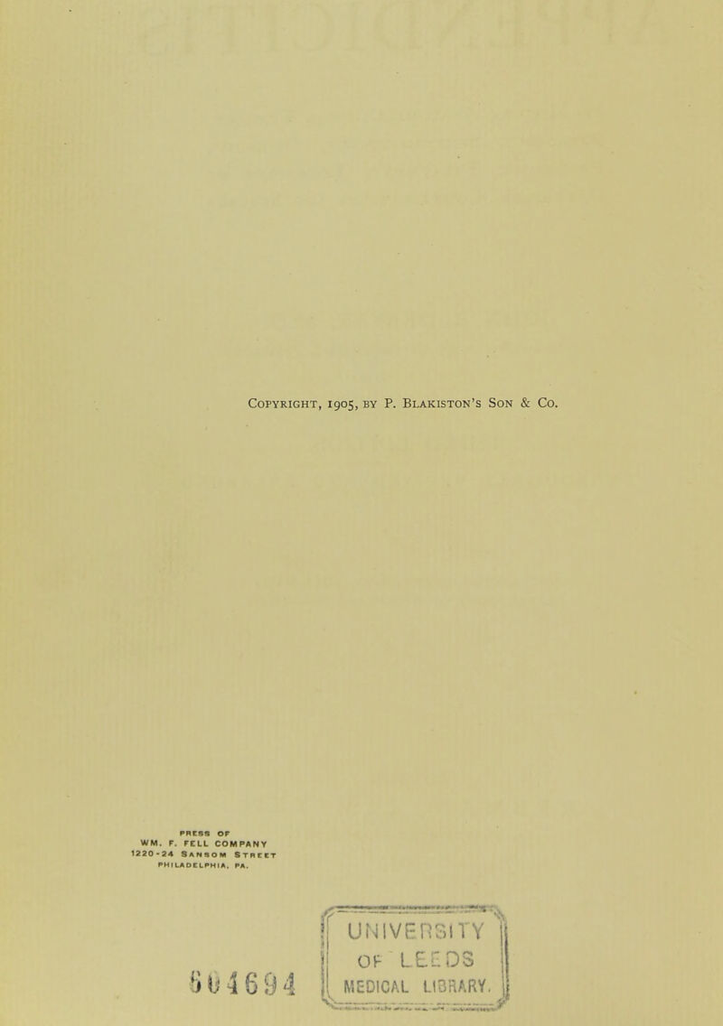 Copyright, 1905, by P. Blakiston's Son & Co. PRESS OF WM. r. FELL COMPANY 1220-24 SansOM STBttT PHILADELPHIA. PA. 8U4694 f UNIVEHSITY OF lei:ds MEDICAL LIBRARY.