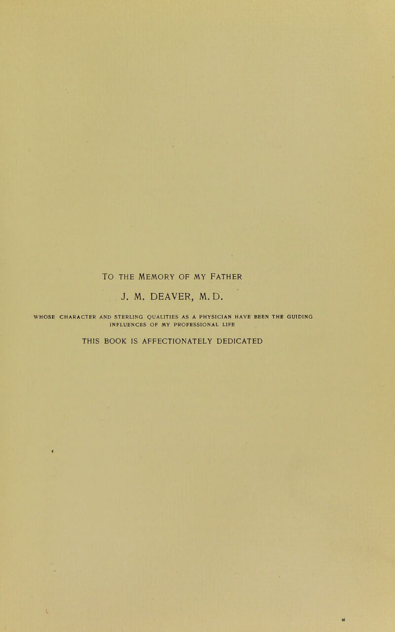 TO THE MEMORY OF MY FATHER J. M. DEAVER, M. D. WHOSE CHARACTER AND STERLING QUALITIES AS A PHYSICIAN HAVE BEEN THE GUIDING INFLUENCES OF MY PROFESSIONAL LIFE THIS BOOK IS AFFECTIONATELY DEDICATED