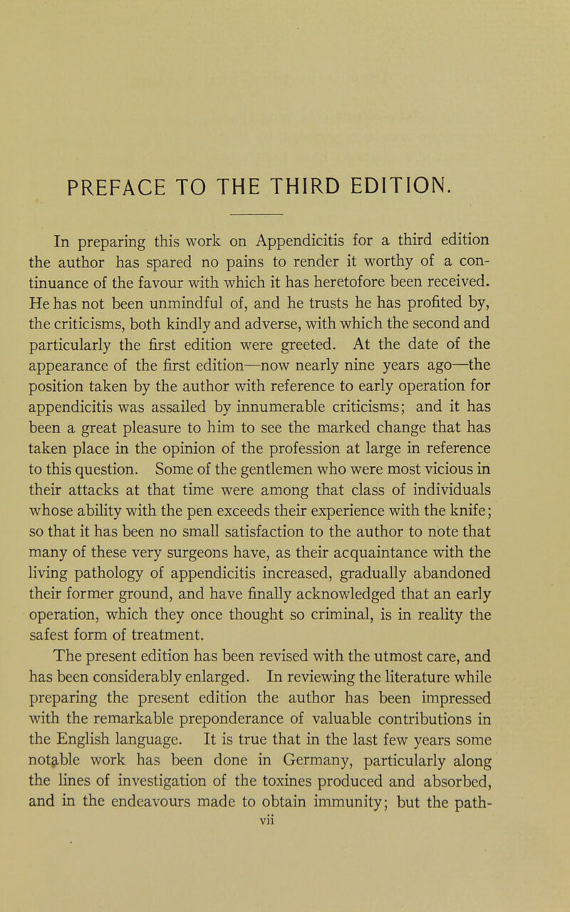 PREFACE TO THE THIRD EDITION. In preparing this work on Appendicitis for a third edition the author has spared no pains to render it worthy of a con- tinuance of the favour with which it has heretofore been received. He has not been unmindful of, and he trusts he has profited by, the criticisms, both kindly and adverse, with which the second and particularly the first edition were greeted. At the date of the appearance of the first edition—now nearly nine years ago—the position taken by the author with reference to early operation for appendicitis was assailed by innumerable criticisms; and it has been a great pleasure to him to see the marked change that has taken place in the opinion of the profession at large in reference to this question. Some of the gentlemen who were most vicious in their attacks at that time were among that class of individuals whose ability with the pen exceeds their experience with the knife; so that it has been no small satisfaction to the author to note that many of these very surgeons have, as their acquaintance with the living pathology of appendicitis increased, gradually abandoned their former ground, and have finally acknowledged that an early operation, which they once thought so criminal, is in reality the safest form of treatment. The present edition has been revised with the utmost care, and has been considerably enlarged. In reviewing the literature while preparing the present edition the author has been impressed with the remarkable preponderance of valuable contributions in the English language. It is true that in the last few years some notgible work has been done in Germany, particularly along the lines of investigation of the toxines produced and absorbed, and in the endeavours made to obtain immunity; but the path-