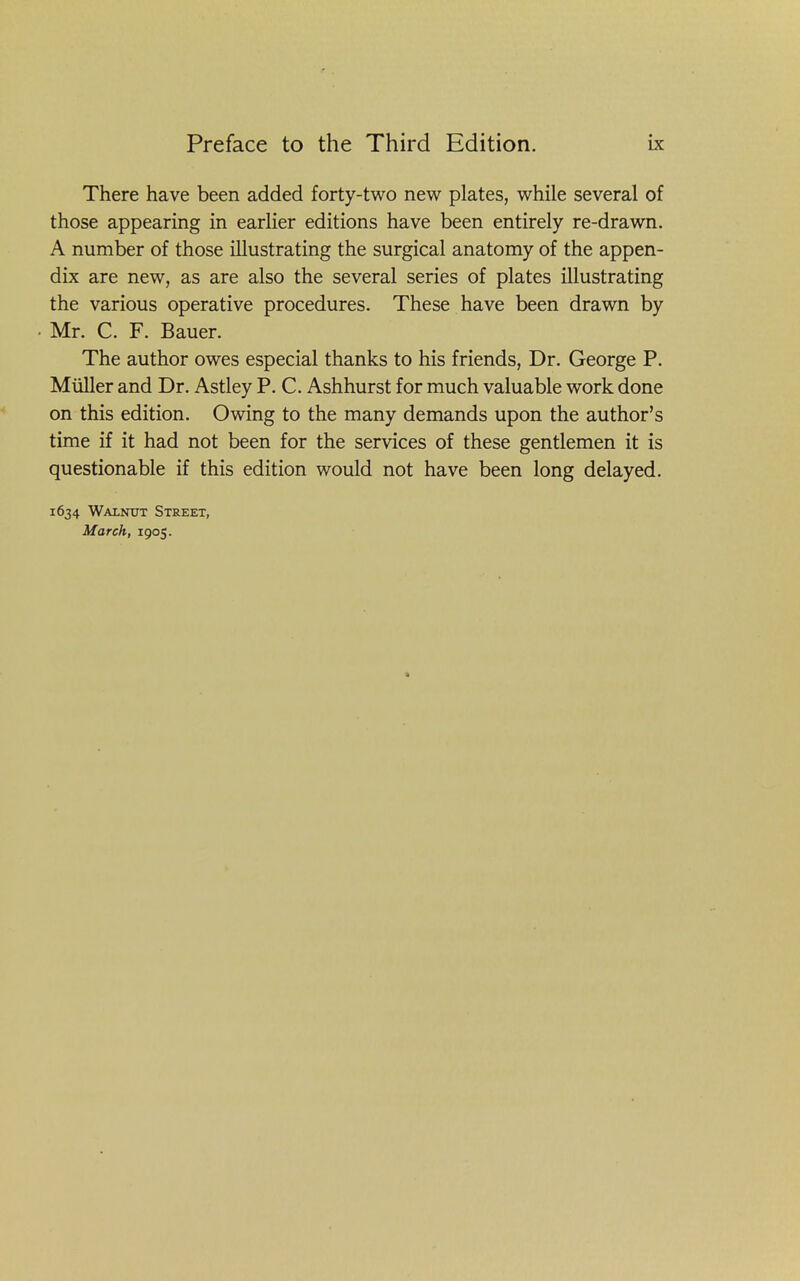 There have been added forty-two new plates, while several of those appearing in earlier editions have been entirely re-drawn. A number of those illustrating the surgical anatomy of the appen- dix are new, as are also the several series of plates illustrating the various operative procedures. These have been drawn by • Mr. C. F. Bauer. The author owes especial thanks to his friends. Dr. George P. Miiller and Dr. Astley P. C. Ashhurst for much valuable work done on this edition. Owing to the many demands upon the author's time if it had not been for the services of these gentlemen it is questionable if this edition would not have been long delayed. 1634 Wainut Street, March, 1905. a