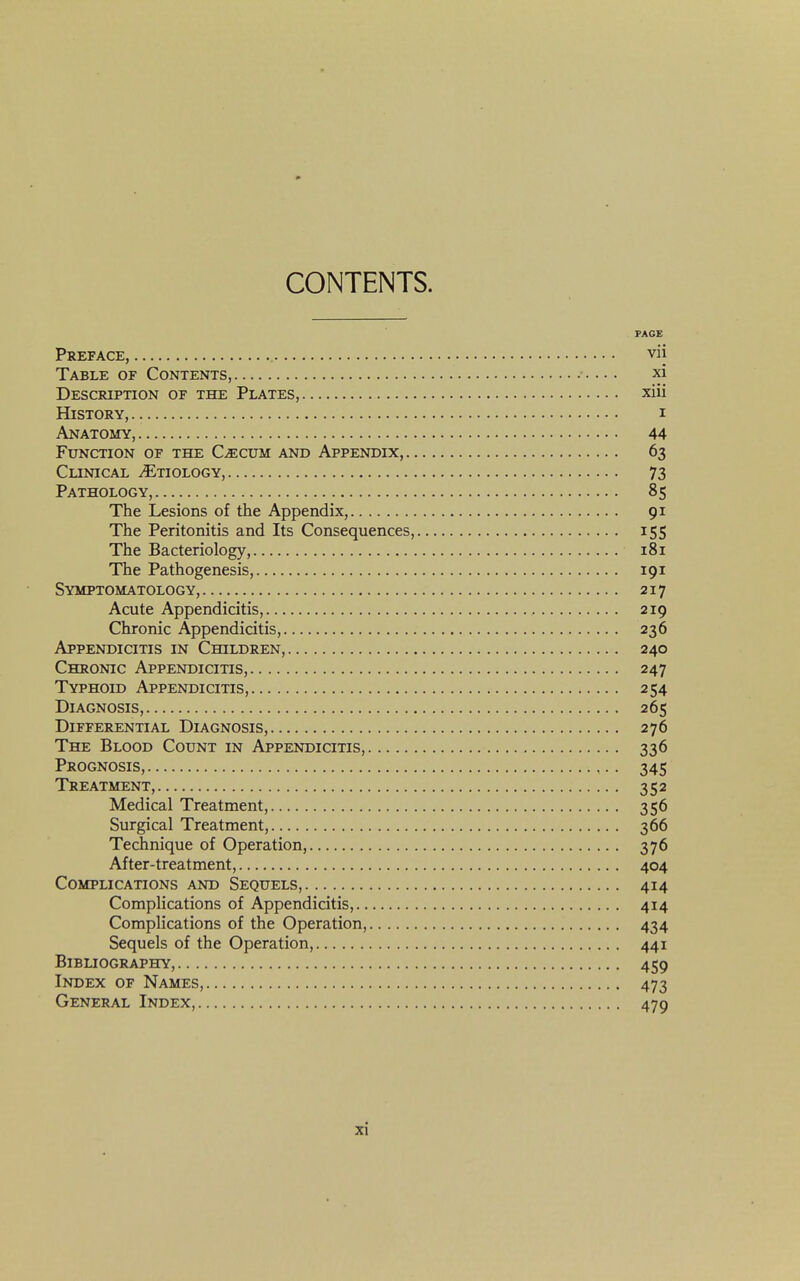 CONTENTS. PAGE Preface, vii Table of Contents, xi Description of the Plates, xiii History, i Anatomy, 44 Function of the Caecum and Appendix, 63 Clinical Etiology, 73 Pathology, 85 The Lesions of the Appendix, 91 The Peritonitis and Its Consequences, 155 The Bacteriology, 181 The Pathogenesis, 191 Symptomatology, 217 Acute Appendicitis, 219 Chronic Appendicitis, 236 Appendicitis in Children, 240 Chronic Appendicitis, 247 Typhoid Appendicitis, 254 Diagnosis, 265 Differential Diagnosis, 276 The Blood Count in Appendicitis, 336 Prognosis, 345 Treatment, 352 Medical Treatment, 356 Surgical Treatment, 366 Technique of Operation, 376 After-treatment, 404 Complications and Sequels, 414 Complications of Appendicitis, 414 Complications of the Operation, 434 Sequels of the Operation, 441 Bibliography, 459 Index of Names, 473 General Index, 479