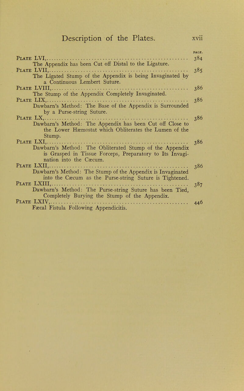 PACE. Plate LVI, 384 The Appendix has been Cut off Distal to the Ligature. Plate LVII, 385 The Ligated Stump of the Appendix is being Invaginated by a Continuous Lembert Suture. Plate LVIII, 386 The Stump of the Appendix Completely Invaginated. Plate LIX, 386 Dawbarn's Method: The Base of the Appendix is Surrounded by a Purse-string Suture. Plate LX, 386 Dawbarn's Method: The Appendix has been Cut off Close to the Lower Haemostat which Obliterates the Lumen of the Stump. Plate LXI, 386 Dawbarn's Method: The Obhterated Stump of the Appendix is Grasped in Tissue Forceps, Preparatory to Its Invagi- nation into the Caecum. Plate LXII, 386 Dawbarn's Method: The Stump of the Appendix is Invaginated into the Caecum as the Purse-string Suture is Tightened. Plate LXIII, 387 Dawbarn's Method: The Purse-string Suture has been Tied, Completely Burying the Stump of the Appendix. Plate LXIV, 446 Faecal Fistula Following Appendicitis.