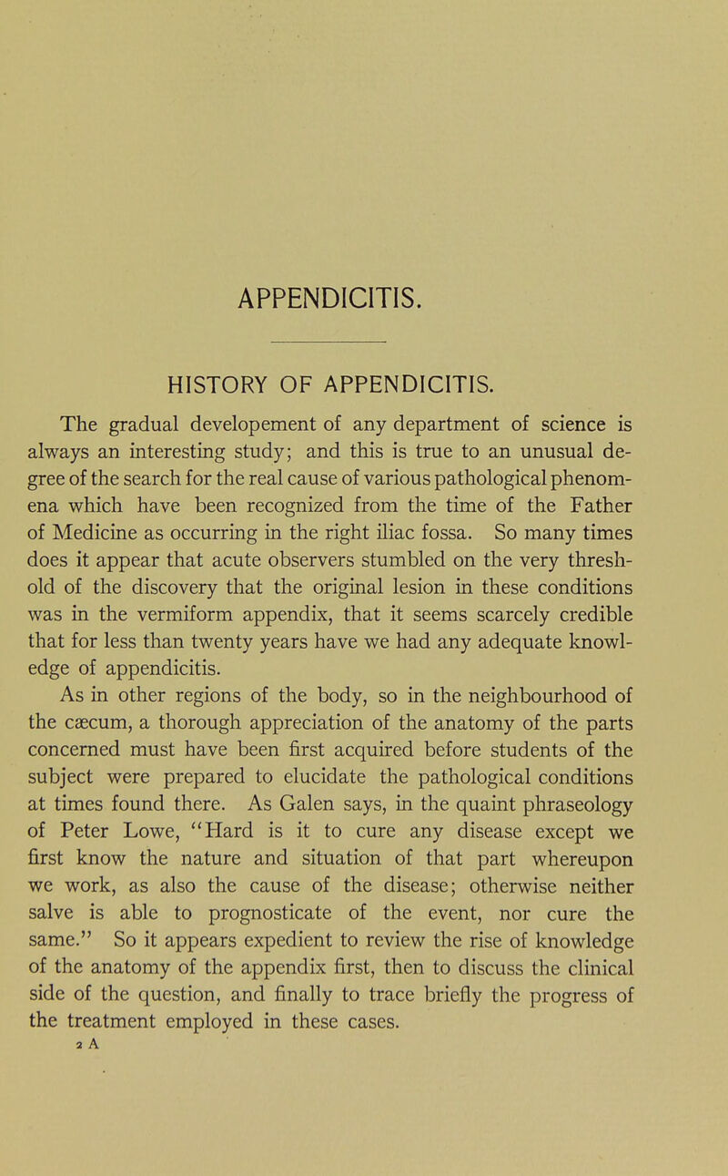 APPENDICITIS. HISTORY OF APPENDICITIS. The gradual developement of any department of science is always an interesting study; and this is true to an unusual de- gree of the search for the real cause of various pathological phenom- ena which have been recognized from the time of the Father of Medicine as occurring in the right iliac fossa. So many times does it appear that acute observers stumbled on the very thresh- old of the discovery that the original lesion in these conditions was in the vermiform appendix, that it seems scarcely credible that for less than twenty years have we had any adequate knowl- edge of appendicitis. As in other regions of the body, so in the neighbourhood of the caecum, a thorough appreciation of the anatomy of the parts concerned must have been first acquired before students of the subject were prepared to elucidate the pathological conditions at times found there. As Galen says, in the quaint phraseology of Peter Lowe, Hard is it to cure any disease except we first know the nature and situation of that part whereupon we work, as also the cause of the disease; otherwise neither salve is able to prognosticate of the event, nor cure the same. So it appears expedient to review the rise of knowledge of the anatomy of the appendix first, then to discuss the clinical side of the question, and finally to trace briefly the progress of the treatment employed in these cases. 2 A