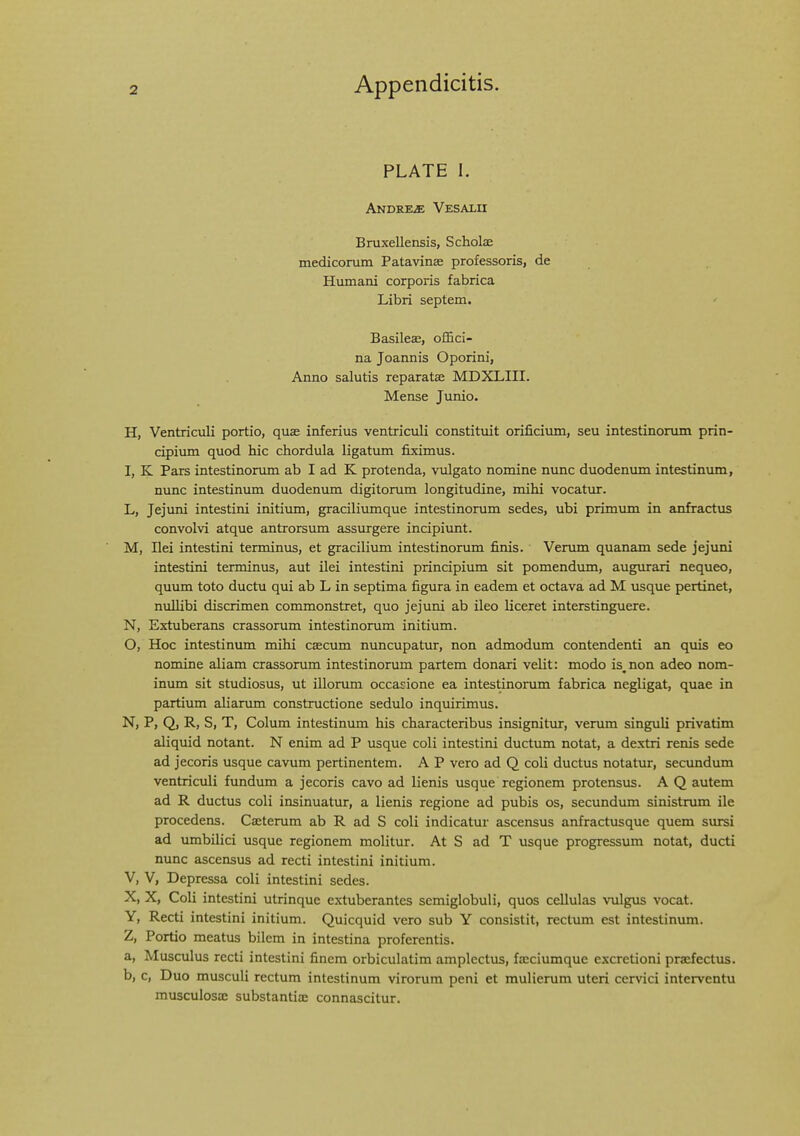 PLATE I. Andrews Vesalh Bruxellensis, Scholae medicorum Patavinae professoris, de Hvunani corporis fabrica Libri septem. Basileas, ofSci- na Joannis Oporini, Anno salutis reparatse MDXLIII. Mense Junio. H, Ventriculi portio, quae inferius ventriculi constituit orificium, seu intestinomm prin- cipium quod hie chordula ligatum fiximus. I, K Pars intestinomm ab I ad K protenda, vulgato nomine nunc duodenum intestinum, nunc intestinum duodenum digitorum longitudine, mihi vocatur. L, Jejuni intestini initiimi, graciliumque intestinomm sedes, ubi primum in anfractus convolvi atque antrorsimi assurgere incipiunt. M, Dei intestini terminus, et gracilium intestinomm finis. Verum quanam sede jejuni intestini terminus, aut ilei intestini principium sit pomendum, augurari nequeo, quum toto ductu qui ab L in septima figura in eadem et octava ad M usque pertinet, nullibi discrimen commonstret, quo jejuni ab ileo liceret interstinguere. N, Extuberans crassorum intestinomm initium. O, Hoc intestinum mihi cascum nuncupatur, non admodum contendenti an quis eo nomine aliam crassomm intestinorum partem donari velit: modo is^non adeo nom- inum sit studiosus, ut illomm occajione ea intestinorum fabrica negligat, quae in partium aliamm constmctione sedulo inquirimus. N, P, Q, R, S, T, Colum intestinimi his characteribus insignitvir, verum singuli privatim aliquid notant. N enim ad P usque coli intestini ductum notat, a dextri renis sede ad jecoris usque cavum pertinentem. A P vero ad Q coli ductus notatur, secundum ventriculi fundum a jecoris cavo ad lienis usque regionem protensus. A Q autem ad R ductus coli insinuatur, a lienis regione ad pubis os, secundum sinistrum ile procedens. Caetemm ab R ad S coli indicatur ascensus anfractusque quem sursi ad imibilici usque regionem molitur. At S ad T usque progressum notat, ducti nunc ascensus ad recti intestini initium. V, V, Depressa coli intestini sedes. X, X, Coli intestini utrinque extuberantes semiglobuli, quos cellulas vulgus vocat. Y, Recti intestini initium. Quicquid vero sub Y consistit, rectum est intestinum. Z, Portio meatus bilem in intestina proferentis. a, Musculus recti intestini finem orbiculatim amplectus, fseciumque excretioni praefectus. b, c, Duo musculi rectum intestinum virorum peni et mulierum uteri cervici interventu musculosac substantia: connascitur.