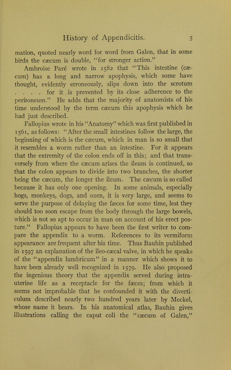 mation, quoted nearly word for word from Galen, that in some birds the caecum is double, for stronger action. Ambroise Par6 wrote in 1582 that This intestine (cae- cum) has a long and narrow apophysis, which some have thought, evidently erroneously, slips down into the scrotum . . . . for it .is prevented by its close adherence to the peritoneum. He adds that the majority of anatomists of his time understood by the term caecum this apophysis which he had just described. Fallopius wrote in his Anatomy which was first published in 1561, as follows: After the small intestines follow the large, the beginning of which is the ceecum, which in man is so small that it resembles a worm rather than an intestine. For it appears that the extremity of the colon ends off in this; and that trans- versely from where the caecum arises the ileum is continued, so that the colon appears to divide into two branches, the shorter being the caecum, the longer the ileum. The caecum is so called because it has only one opening. In some animals, especially hogs, monkeys, dogs, and oxen, it is very large, and seems to serve the purpose of delaying the faeces for some time, lest they should too soon escape from the body through the large bowels, which is not so apt to occur in man on account of his erect pos- ture. Fallopius appears to have been the first writer to com- pare the appendix to a worm. References to its vermiform appearance are frequent after his time. Thus Bauhin published in 1597 an explanation of the ileo-caecal valve, in which he speaks of the appendix lumbricum in a manner which shows it to have been already well recognized in 1579. He also proposed the ingenious theory that the appendix served during intra- uterine life as a receptacle for the faeces; from which it seems not improbable that he confounded it with the diverti- culum described nearly two hundred years later by Meckel, whose name it bears. In his anatomical atlas, Bauhin gives illustrations calling the caput coli the caecum of Galen,