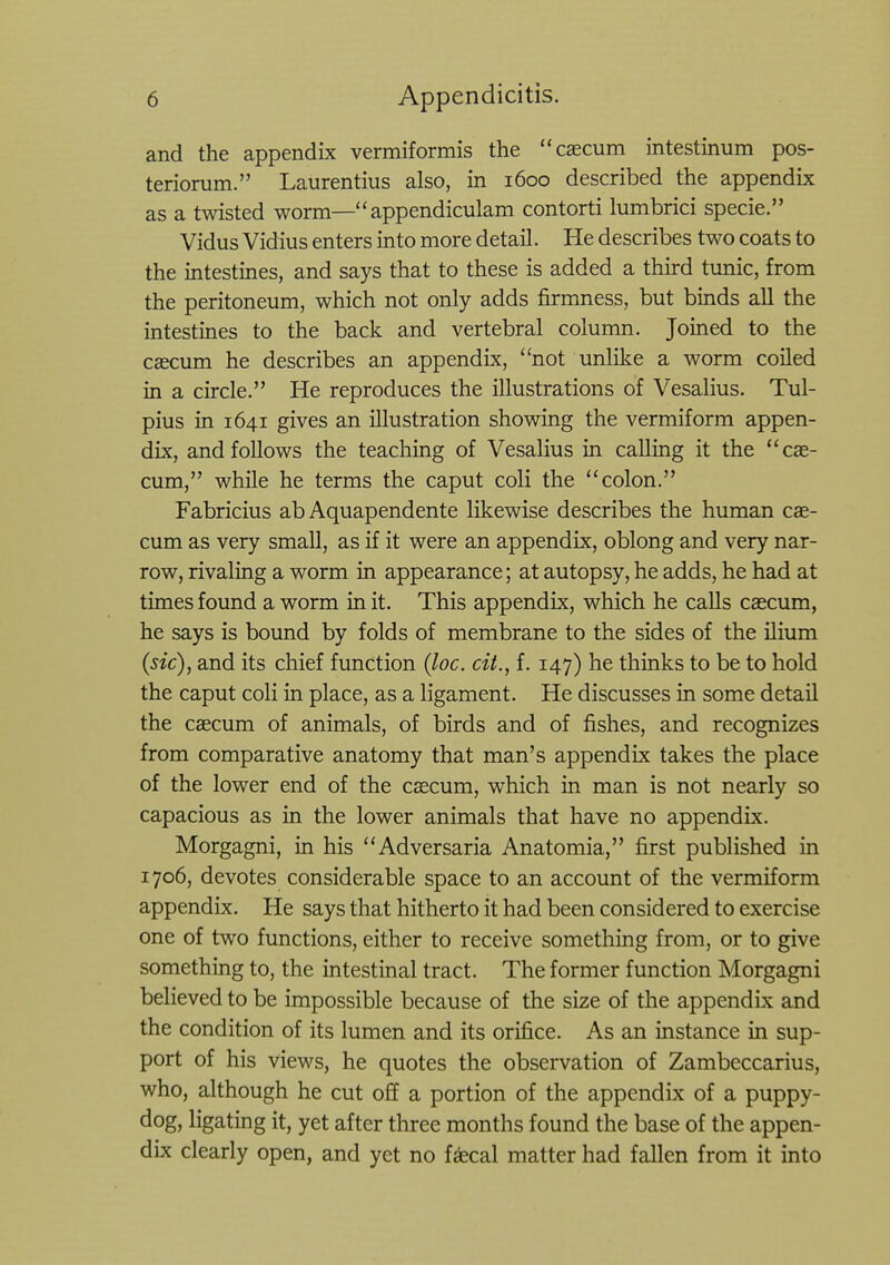 and the appendix vermiformis the caecum intestinum pos- teriorum. Laurentius also, in 1600 described the appendix as a twisted worm— appendiculam contorti lumbrici specie. Vidus Vidius enters into more detail. He describes two coats to the intestines, and says that to these is added a third tunic, from the peritoneum, which not only adds firmness, but binds all the intestines to the back and vertebral column. Joined to the cascum he describes an appendix, not unlike a worm coiled in a circle. He reproduces the illustrations of Vesalius. Tul- pius in 1641 gives an illustration showing the vermiform appen- dix, and follows the teaching of Vesalius in calling it the cae- cum, while he terms the caput coli the colon. Fabricius ab Aquapendente likewise describes the human cae- cum as very small, as if it were an appendix, oblong and very nar- row, rivaling a worm in appearance; at autopsy, he adds, he had at times found a worm in it. This appendix, which he calls caecum, he says is bound by folds of membrane to the sides of the ilium (sic), and its chief function (loc. cit., f. 147) he thinks to be to hold the caput coli in place, as a ligament. He discusses in some detail the caecum of animals, of birds and of fishes, and recognizes from comparative anatomy that man's appendix takes the place of the lower end of the caecum, which in man is not nearly so capacious as in the lower animals that have no appendix. Morgagni, in his Adversaria Anatomia, first published in 1706, devotes considerable space to an account of the vermiform appendix. He says that hitherto it had been considered to exercise one of two functions, either to receive something from, or to give something to, the intestinal tract. The former function Morgagni believed to be impossible because of the size of the appendix and the condition of its lumen and its orifice. As an instance in sup- port of his views, he quotes the observation of Zambeccarius, who, although he cut off a portion of the appendix of a puppy- dog, ligating it, yet after three months found the base of the appen- dix clearly open, and yet no faecal matter had fallen from it into