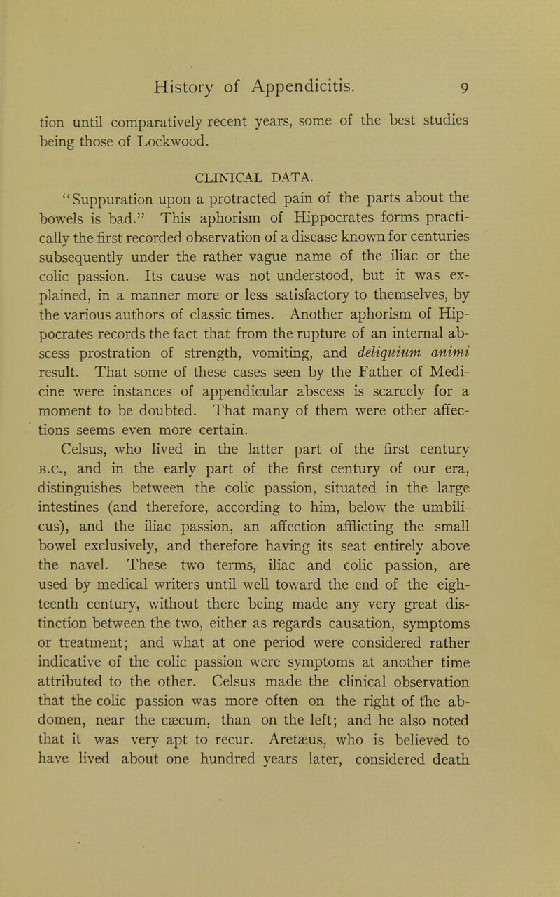 tion until comparatively recent years, some of the best studies being those of Lockwood. CLINICAL DATA. Suppuration upon a protracted pain of the parts about the bowels is bad. This aphorism of Hippocrates forms practi- cally the first recorded observation of a disease known for centuries subsequently under the rather vague name of the iliac or the colic passion. Its cause was not understood, but it was ex- plained, in a manner more or less satisfactory to themselves, by the various authors of classic times. Another aphorism of Hip- pocrates records the fact that from the rupture of an internal ab- scess prostration of strength, vomiting, and deliquium animi result. That some of these cases seen by the Father of Medi- cine were instances of appendicular abscess is scarcely for a moment to be doubted. That many of them were other affec- tions seems even more certain. Celsus, who lived in the latter part of the first century B.C., and in the early part of the first century of our era, distinguishes between the colic passion, situated in the large intestines (and therefore, according to him, below the umbili- cus), and the iliac passion, an affection afflicting the small bowel exclusively, and therefore having its seat entirely above the navel. These two terms, iliac and colic passion, are used by medical writers until well toward the end of the eigh- teenth century, without there being made any very great dis- tinction between the two, either as regards causation, symptoms or treatment; and what at one period were considered rather indicative of the colic passion were symptoms at another time attributed to the other. Celsus made the clinical observation that the colic passion was more often on the right of the ab- domen, near the caecum, than on the left; and he also noted that it was very apt to recur. Aretseus, who is believed to have lived about one hundred years later, considered death