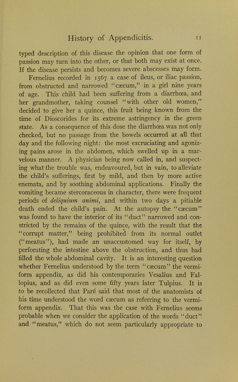 typed description of this disease the opinion that one form of passion may turn into the other, or that both may exist at once. If the disease persists and becomes severe abscesses may form. Femelius recorded in 1567 a case of ileus, or iliac passion, from obstructed and narrowed caecum, in a girl nine years of age. This child had been suffering from a diarrhoea, and her grandmother, taking counsel with other old women, decided to give her a quince, this fruit being known from the time of Dioscorides for its extreme astringency in the green state. As a consequence of this dose the diarrhoea was not only checked, but no passage from the bowels occurred at all that day and the following night: the most excruciating and agoniz- ing pains arose in the abdomen, which swelled up in a mar- velous manner. A physician being now called in, and suspect- ing what the trouble was, endeavoured, but in vain, to alleviate the child's sufferings, first by mild, and then by more active enemata, and by soothing abdominal applications. Finally the vomiting became stercoraceous in character, there were frequent periods of deliquium animi, and within two days a pitiable death ended the child's pain. At the autopsy the caecum was found to have the interior of its duct narrowed and con- stricted by the remains of the quince, with the result that the corrupt matter, being prohibited from its normal outlet (meatus), had made an unaccustomed way for itself, by perforating the intestine above the obstruction, and thus had filled the whole abdominal cavity. It is an interesting question whether Femelius understood by the term caecum the vermi- form appendix, as did his contemporaries Vesalius and Fal- lopius, and as did even some fifty years later Tulpius. It is to be recollected that Pare said that most of the anatomists of his time understood the word caecum as referring to the vermi- form appendix. That this was the case with Fernelius seems probable when we consider the application of the words duct and meatus, which do not seem particularly appropriate to