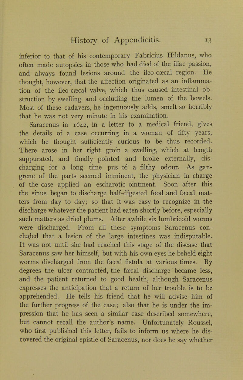 inferior to that of his contemporary Fabricius Hildanus, who often made autopsies in those who had died of the iliac passion, and always found lesions around the ileo-caecal region. He thought, however, that the affection originated as an inflamma- tion of the ileo-caecal valve, which thus caused intestinal ob- struction by swelling and occluding the lumen of the bowels. Most of these cadavers, he ingenuously adds, smelt so horribly that he was not very minute in his examination. Saracenus in 1642, in a letter to a medical friend, gives the details of a case occurring in a woman of fifty years, which he thought sufficiently curious to be thus recorded. There arose in her right groin a swelling, which at length suppurated, and finally pointed and broke externally, dis- charging for a long time pus of a filthy odour. As gan- grene of the parts seemed imminent, the physician in charge of the case applied an escharotic ointment. Soon after this the sinus began to discharge half-digested food and faecal mat- ters from day to day; so that it was easy to recognize in the discharge whatever the patient had eaten shortly before, especially such matters as dried plums. After awhile six lumbricoid worms were discharged. From all these symptoms Saracenus con- cluded that a lesion of the large intestines was indisputable. It was not until she had reached this stage of the disease that Saracenus saw her himself, but with his own eyes he beheld eight worms discharged from the faecal fistula at various times. By degrees the ulcer contracted, the faecal discharge became less, and the patient returned to good health, although Saracenus expresses the anticipation that a return of her trouble is to be apprehended. He tells his friend that he will advise him of the further progress of the case; also that he is under the im- pression that he has seen a similar case described somewhere, but cannot recall the author's name. Unfortunately Roussel, who first published this letter, fails to inform us where he dis- covered the original epistle of Saracenus, nor does he say whether