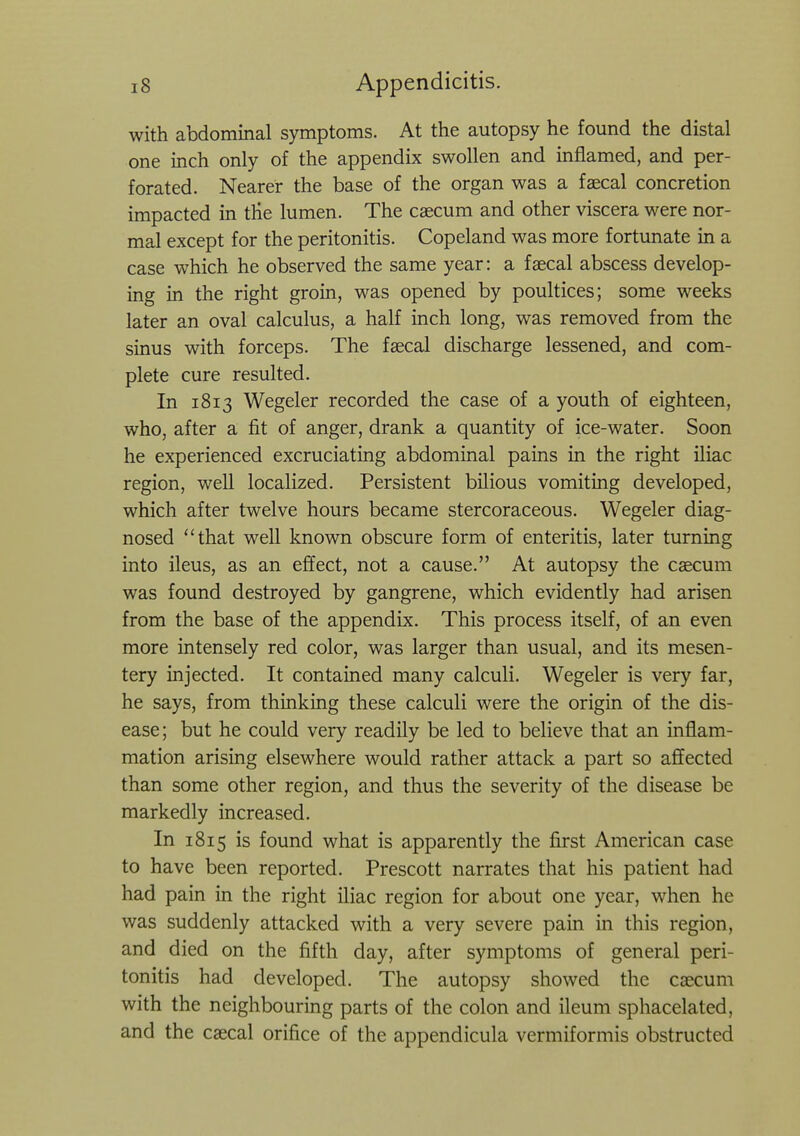 with abdominal symptoms. At the autopsy he found the distal one inch only of the appendix swollen and inflamed, and per- forated. Nearer the base of the organ was a faecal concretion impacted in the lumen. The caecum and other viscera were nor- mal except for the peritonitis. Copeland was more fortunate in a case which he observed the same year: a faecal abscess develop- ing in the right groin, was opened by poultices; some weeks later an oval calculus, a half inch long, was removed from the sinus with forceps. The faecal discharge lessened, and com- plete cure resulted. In 1813 Wegeler recorded the case of a youth of eighteen, who, after a fit of anger, drank a quantity of ice-water. Soon he experienced excruciating abdominal pains in the right iliac region, well localized. Persistent bilious vomiting developed, which after twelve hours became stercoraceous. Wegeler diag- nosed that well known obscure form of enteritis, later turning into ileus, as an effect, not a cause. At autopsy the caecum was found destroyed by gangrene, which evidently had arisen from the base of the appendix. This process itself, of an even more intensely red color, was larger than usual, and its mesen- tery injected. It contained many calculi. Wegeler is very far, he says, from thinking these calculi were the origin of the dis- ease; but he could very readily be led to believe that an inflam- mation arising elsewhere would rather attack a part so affected than some other region, and thus the severity of the disease be markedly increased. In 1815 is found what is apparently the first American case to have been reported. Prescott narrates that his patient had had pain in the right iliac region for about one year, when he was suddenly attacked with a very severe pain in this region, and died on the fifth day, after symptoms of general peri- tonitis had developed. The autopsy showed the cascum with the neighbouring parts of the colon and ileum sphacelated, and the caecal orifice of the appendicula vermiformis obstructed