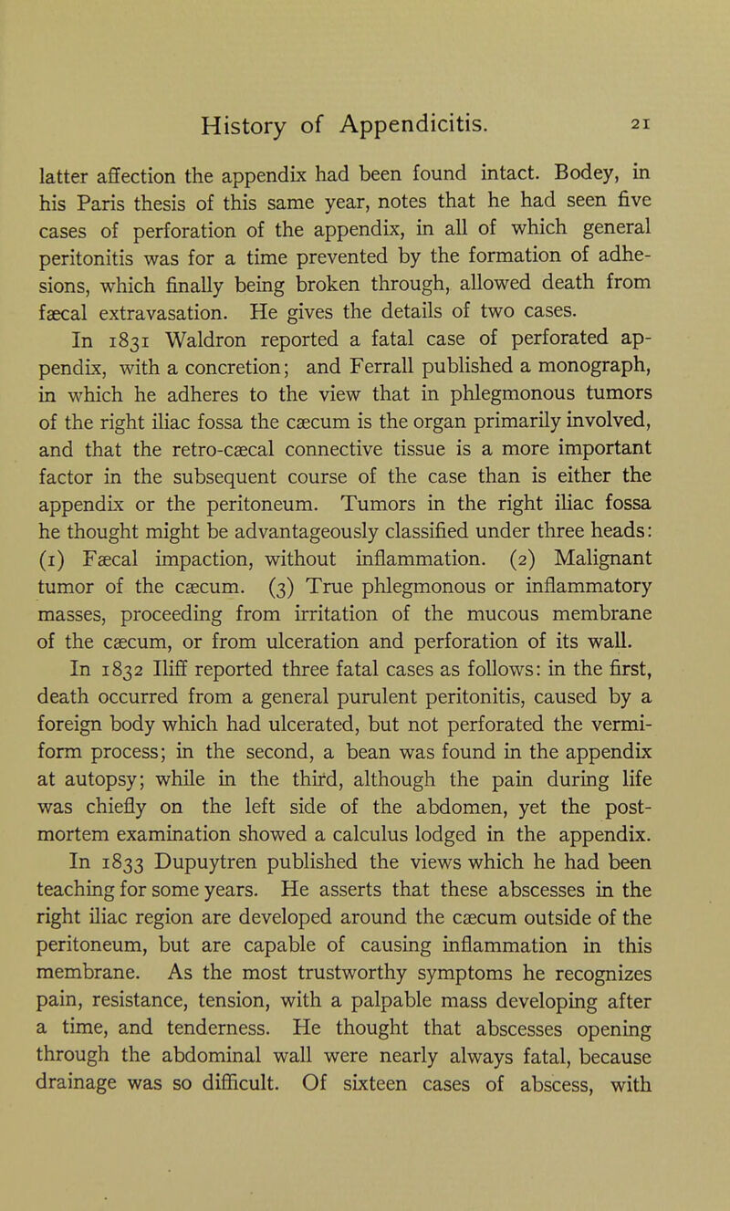 latter affection the appendix had been found intact. Bodey, in his Paris thesis of this same year, notes that he had seen five cases of perforation of the appendix, in all of which general peritonitis was for a time prevented by the formation of adhe- sions, which finally being broken through, allowed death from faecal extravasation. He gives the details of two cases. In 1831 Waldron reported a fatal case of perforated ap- pendix, with a concretion; and Ferrall pubHshed a monograph, in which he adheres to the view that in phlegmonous tumors of the right iliac fossa the caecum is the organ primarily involved, and that the retro-caecal connective tissue is a more important factor in the subsequent course of the case than is either the appendix or the peritoneum. Tumors in the right iliac fossa he thought might be advantageously classified under three heads: (i) Faecal impaction, without inflammation. (2) Malignant tumor of the caecum. (3) True phlegmonous or inflammatory masses, proceeding from irritation of the mucous membrane of the caecum, or from ulceration and perforation of its wall. In 1832 Iliff reported three fatal cases as follows: in the first, death occurred from a general purulent peritonitis, caused by a foreign body which had ulcerated, but not perforated the vermi- form process; in the second, a bean was found in the appendix at autopsy; while in the third, although the pain during life was chiefly on the left side of the abdomen, yet the post- mortem examination showed a calculus lodged in the appendix. In 1833 Dupuytren published the views which he had been teaching for some years. He asserts that these abscesses in the right iliac region are developed around the caecum outside of the peritoneum, but are capable of causing inflammation in this membrane. As the most trustworthy symptoms he recognizes pain, resistance, tension, with a palpable mass developing after a time, and tenderness. He thought that abscesses opening through the abdominal wall were nearly always fatal, because drainage was so diSicult. Of sixteen cases of abscess, with