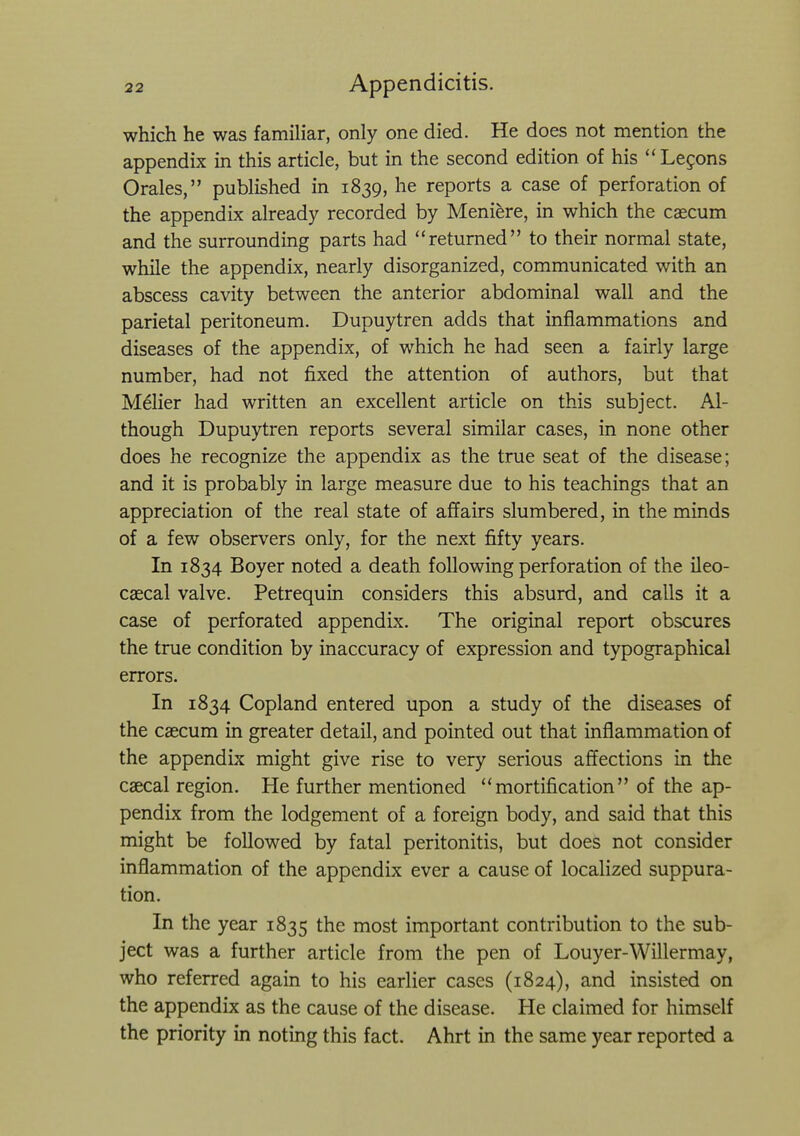 which he was familiar, only one died. He does not mention the appendix in this article, but in the second edition of his Legons Orales, published in 1839, he reports a case of perforation of the appendix already recorded by Meniere, in which the caecum and the surrounding parts had returned to their normal state, while the appendix, nearly disorganized, communicated with an abscess cavity between the anterior abdominal wall and the parietal peritoneum. Dupuytren adds that inflammations and diseases of the appendix, of which he had seen a fairly large number, had not fixed the attention of authors, but that Melier had written an excellent article on this subject. Al- though Dupuytren reports several similar cases, in none other does he recognize the appendix as the true seat of the disease; and it is probably in large measure due to his teachings that an appreciation of the real state of affairs slumbered, in the minds of a few observers only, for the next fifty years. In 1834 Boyer noted a death following perforation of the ileo- caecal valve. Petrequin considers this absurd, and calls it a case of perforated appendix. The original report obscures the true condition by inaccuracy of expression and typographical errors. In 1834 Copland entered upon a study of the diseases of the caecum in greater detail, and pointed out that inflammation of the appendix might give rise to very serious affections in the caecal region. He further mentioned mortification of the ap- pendix from the lodgement of a foreign body, and said that this might be followed by fatal peritonitis, but does not consider inflammation of the appendix ever a cause of localized suppura- tion. In the year 1835 the most important contribution to the sub- ject was a further article from the pen of Louyer-Willermay, who referred again to his earlier cases (1824), and insisted on the appendix as the cause of the disease. He claimed for himself the priority in noting this fact. Ahrt in the same year reported a