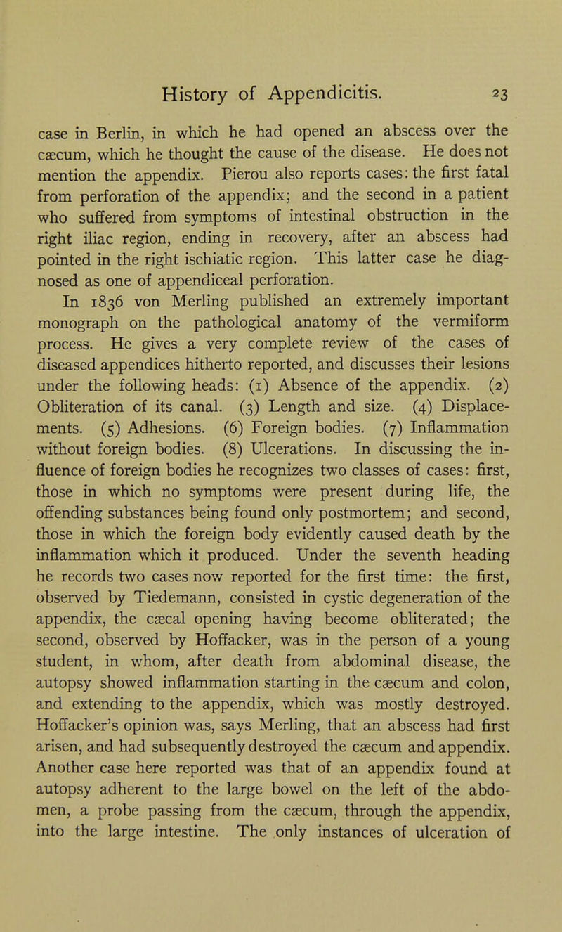 case in Berlin, in which he had opened an abscess over the caecum, which he thought the cause of the disease. He does not mention the appendix. Pierou also reports cases: the first fatal from perforation of the appendix; and the second in a patient who suffered from symptoms of intestinal obstruction in the right iliac region, ending in recovery, after an abscess had pointed in the right ischiatic region. This latter case he diag- nosed as one of appendiceal perforation. In 1836 von Merling published an extremely important monograph on the pathological anatomy of the vermiform process. He gives a very complete review of the cases of diseased appendices hitherto reported, and discusses their lesions under the following heads: (i) Absence of the appendix. (2) Obliteration of its canal. (3) Length and size. (4) Displace- ments. (5) Adhesions. (6) Foreign bodies. (7) Inflammation without foreign bodies. (8) Ulcerations. In discussing the in- fluence of foreign bodies he recognizes two classes of cases: first, those in which no symptoms were present during life, the offending substances being found only postmortem; and second, those in which the foreign body evidently caused death by the inflammation which it produced. Under the seventh heading he records two cases now reported for the first time: the first, observed by Tiedemann, consisted in cystic degeneration of the appendix, the csecal opening having become obliterated; the second, observed by Hoffacker, was in the person of a young student, in whom, after death from abdominal disease, the autopsy showed inflammation starting in the caecum and colon, and extending to the appendix, which was mostly destroyed. Hoffacker's opinion was, says Merling, that an abscess had first arisen, and had subsequently destroyed the caecum and appendix. Another case here reported was that of an appendix found at autopsy adherent to the large bowel on the left of the abdo- men, a probe passing from the caecum, through the appendix, into the large intestine. The only instances of ulceration of