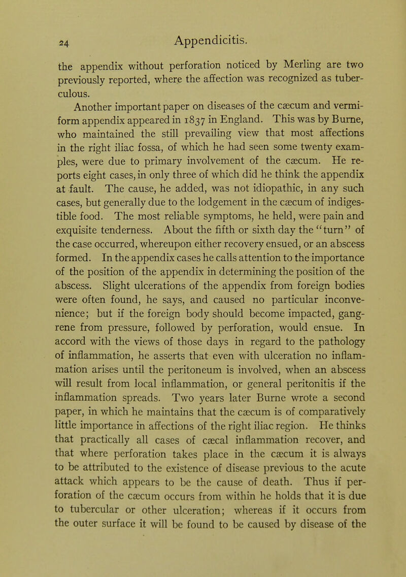 the appendix without perforation noticed by Merling are two previously reported, where the affection was recognized as tuber- culous. Another important paper on diseases of the caecum and vermi- form appendix appeared in 1837 in England. This was by Bume, who maintained the still prevailing view that most affections in the right iliac fossa, of which he had seen some twenty exam- ples, were due to primary involvement of the csecum. He re- ports eight cases, in only three of which did he think the appendix at fault. The cause, he added, was not idiopathic, in any such cases, but generally due to the lodgement in the caecum of indiges- tible food. The most reliable symptoms, he held, were pain and exquisite tenderness. About the fifth or sixth day the turn of the case occurred, whereupon either recovery ensued, or an abscess formed. In the appendix cases he calls attention to the importance of the position of the appendix in determining the position of the abscess. Slight ulcerations of the appendix from foreign bodies were often found, he says, and caused no particular inconve- nience; but if the foreign body should become impacted, gang- rene from pressure, followed by perforation, would ensue. In accord with the views of those days in regard to the pathology of inflammation, he asserts that even with ulceration no inflam- mation arises until the peritoneum is involved, when an abscess win result from local inflammation, or general peritonitis if the inflammation spreads. Two years later Burne wrote a second paper, in which he maintains that the caecum is of comparatively little importance in affections of the right fliac region. He thinks that practically all cases of caecal inflammation recover, and that where perforation takes place in the caecum it is always to be attributed to the existence of disease previous to the acute attack which appears to be the cause of death. Thus if per- foration of the caecum occurs from within he holds that it is due to tubercular or other ulceration; whereas if it occurs from the outer surface it will be found to be caused by disease of the