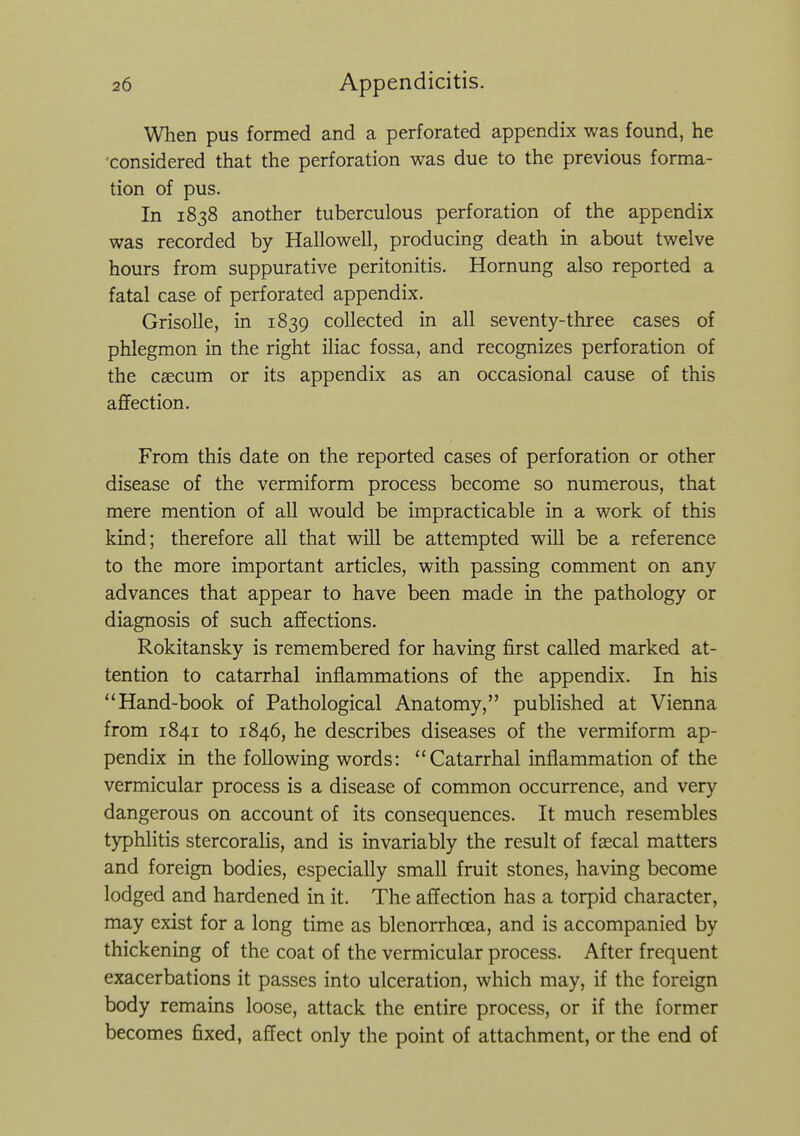 When pus formed and a perforated appendix was found, he considered that the perforation was due to the previous forma- tion of pus. In 1838 another tuberculous perforation of the appendix was recorded by Hallo well, producing death in about twelve hours from suppurative peritonitis. Hornung also reported a fatal case of perforated appendix. Grisolle, in 1839 collected in all seventy-three cases of phlegmon in the right iliac fossa, and recognizes perforation of the caecum or its appendix as an occasional cause of this affection. From this date on the reported cases of perforation or other disease of the vermiform process become so numerous, that mere mention of all would be impracticable in a work of this kind; therefore all that will be attempted will be a reference to the more important articles, with passing comment on any advances that appear to have been made in the pathology or diagnosis of such affections. Rokitansky is remembered for having first called marked at- tention to catarrhal inflammations of the appendix. In his Hand-book of Pathological Anatomy, published at Vienna from 1841 to 1846, he describes diseases of the vermiform ap- pendix in the following words: Catarrhal inflammation of the vermicular process is a disease of common occurrence, and very dangerous on account of its consequences. It much resembles typhlitis stercoralis, and is invariably the result of faecal matters and foreign bodies, especially small fruit stones, having become lodged and hardened in it. The affection has a torpid character, may exist for a long time as blenorrhoea, and is accompanied by thickening of the coat of the vermicular process. After frequent exacerbations it passes into ulceration, which may, if the foreign body remains loose, attack the entire process, or if the former becomes fixed, affect only the point of attachment, or the end of