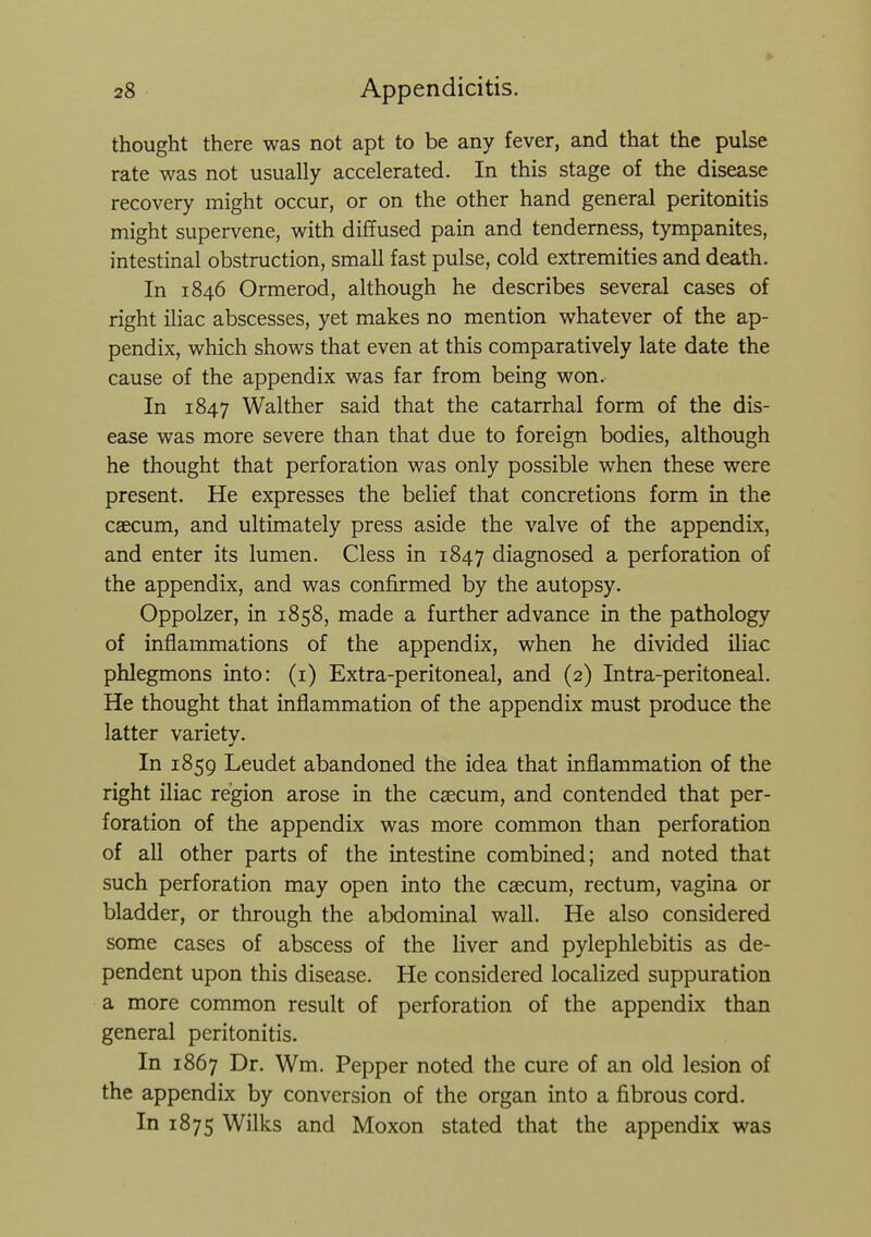 > thought there was not apt to be any fever, and that the pulse rate was not usually accelerated. In this stage of the disease recovery might occur, or on the other hand general peritonitis might supervene, with diffused pain and tenderness, tympanites, intestinal obstruction, small fast pulse, cold extremities and death. In 1846 Ormerod, although he describes several cases of right iliac abscesses, yet makes no mention whatever of the ap- pendix, which shows that even at this comparatively late date the cause of the appendix was far from being won. In 1847 Walther said that the catarrhal form of the dis- ease was more severe than that due to foreign bodies, although he thought that perforation was only possible when these were present. He expresses the belief that concretions form in the caecum, and ultimately press aside the valve of the appendix, and enter its lumen. Cless in 1847 diagnosed a perforation of the appendix, and was confirmed by the autopsy. Oppolzer, in 1858, made a further advance in the pathology of inflammations of the appendix, when he divided iliac phlegmons into: (i) Extra-peritoneal, and (2) Intra-peritoneal. He thought that inflammation of the appendix must produce the latter variety. In 1859 Leudet abandoned the idea that inflammation of the right iliac region arose in the caecum, and contended that per- foration of the appendix was more common than perforation of all other parts of the intestine combined; and noted that such perforation may open into the caecum, rectum, vagina or bladder, or through the abdominal wall. He also considered some cases of abscess of the liver and pylephlebitis as de- pendent upon this disease. He considered localized suppuration a more common result of perforation of the appendix than general peritonitis. In 1867 Dr. Wm. Pepper noted the cure of an old lesion of the appendix by conversion of the organ into a fibrous cord. In 1875 Wilks and Moxon stated that the appendix was