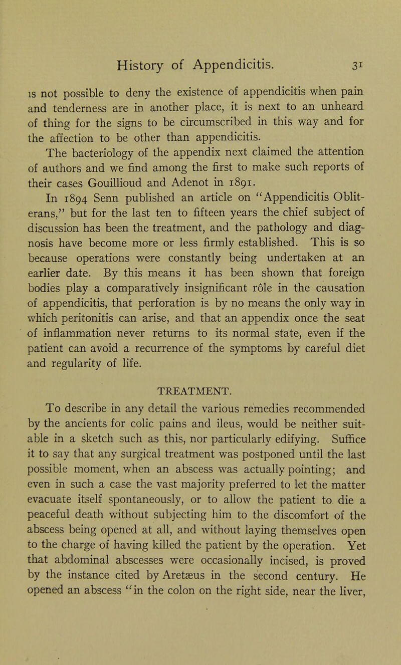 IS not possible to deny the existence of appendicitis when pain and tenderness are in another place, it is next to an unheard of thing for the signs to be circumscribed in this way and for the affection to be other than appendicitis. The bacteriology of the appendix next claimed the attention of authors and we find among the first to make such reports of their cases GouUlioud and Adenot in 1891. In 1894 Senn published an article on Appendicitis Oblit- erans, but for the last ten to fifteen years the chief subject of discussion has been the treatment, and the pathology and diag- nosis have become more or less firmly established. This is so because operations were constantly being undertaken at an earlier date. By this means it has been shown that foreign bodies play a comparatively insignificant role in the causation of appendicitis, that perforation is by no means the only way in which peritonitis can arise, and that an appendix once the seat of inflammation never returns to its normal state, even if the patient can avoid a recurrence of the symptoms by careful diet and regularity of life. TREATMENT. To describe in any detail the various remedies recommended by the ancients for colic pains and ileus, would be neither suit- able in a sketch such as this, nor particularly edifying. Suffice it to say that any surgical treatment was postponed until the last possible moment, when an abscess was actually pointing; and even in such a case the vast majority preferred to let the matter evacuate itself spontaneously, or to allow the patient to die a peaceful death without subjecting him to the discomfort of the abscess being opened at all, and without laying themselves open to the charge of having killed the patient by the operation. Yet that abdominal abscesses were occasionally incised, is proved by the instance cited by Aretaeus in the second century. He opened an abscess in the colon on the right side, near the liver,