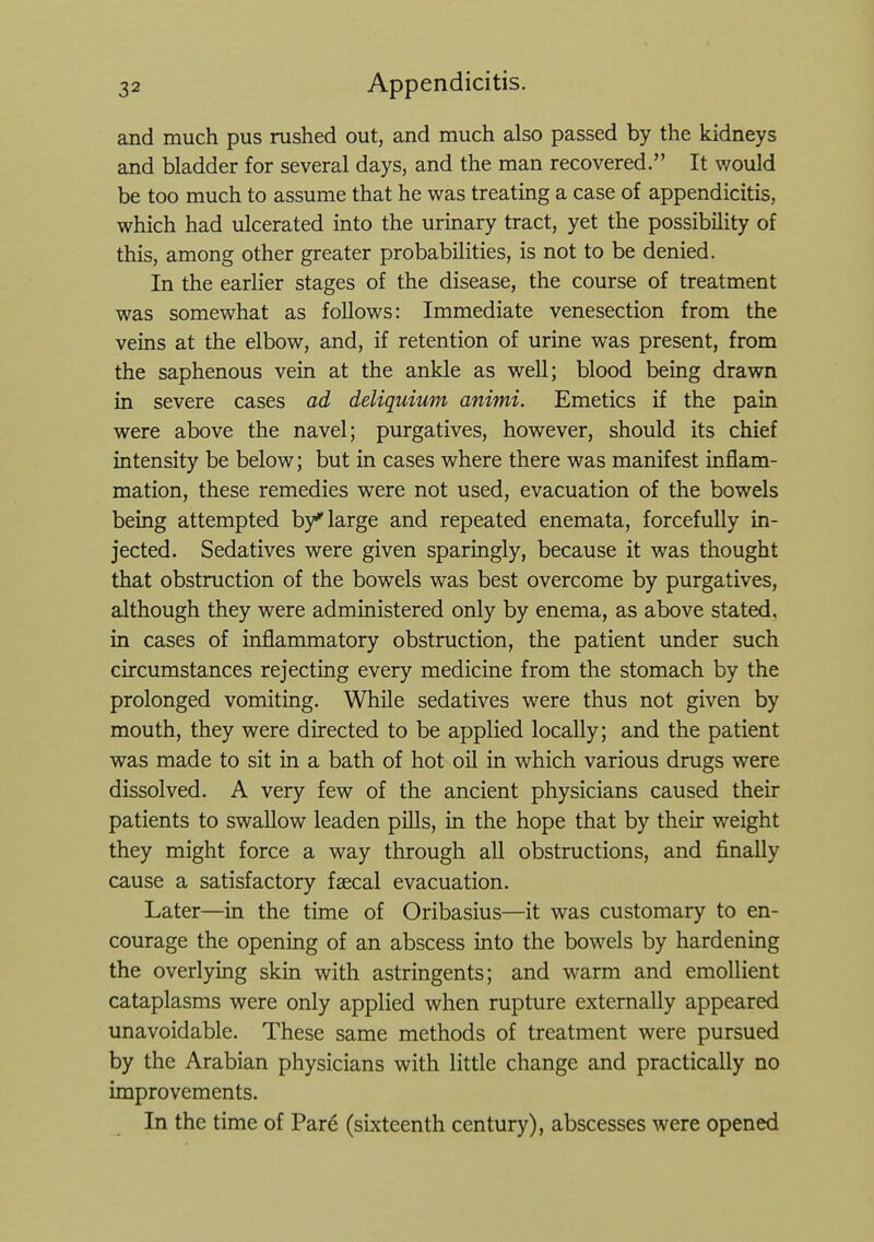 and much pus rushed out, and much also passed by the kidneys and bladder for several days, and the man recovered. It would be too much to assume that he was treating a case of appendicitis, which had ulcerated into the urinary tract, yet the possibility of this, among other greater probabilities, is not to be denied. In the earlier stages of the disease, the course of treatment was somewhat as follows: Immediate venesection from the veins at the elbow, and, if retention of urine was present, from the saphenous vein at the ankle as well; blood being drawn in severe cases ad deliquium animi. Emetics if the pain were above the navel; purgatives, however, should its chief intensity be below; but in cases where there was manifest inflam- mation, these remedies were not used, evacuation of the bowels being attempted b/ large and repeated enemata, forcefully in- jected. Sedatives were given sparingly, because it was thought that obstruction of the bowels was best overcome by purgatives, although they were administered only by enema, as above stated, in cases of inflammatory obstruction, the patient under such circumstances rejecting every medicine from the stomach by the prolonged vomiting. While sedatives were thus not given by mouth, they were directed to be applied locally; and the patient was made to sit in a bath of hot oil in which various drugs were dissolved. A very few of the ancient physicians caused their patients to swallow leaden pills, in the hope that by their weight they might force a way through all obstructions, and finally cause a satisfactory faecal evacuation. Later—in the time of Oribasius—it was customary to en- courage the opening of an abscess into the bowels by hardening the overlying skin with astringents; and warm and emollient cataplasms were only applied when rupture externally appeared unavoidable. These same methods of treatment were pursued by the Arabian physicians with little change and practically no improvements. In the time of Pare (sixteenth century), abscesses were opened