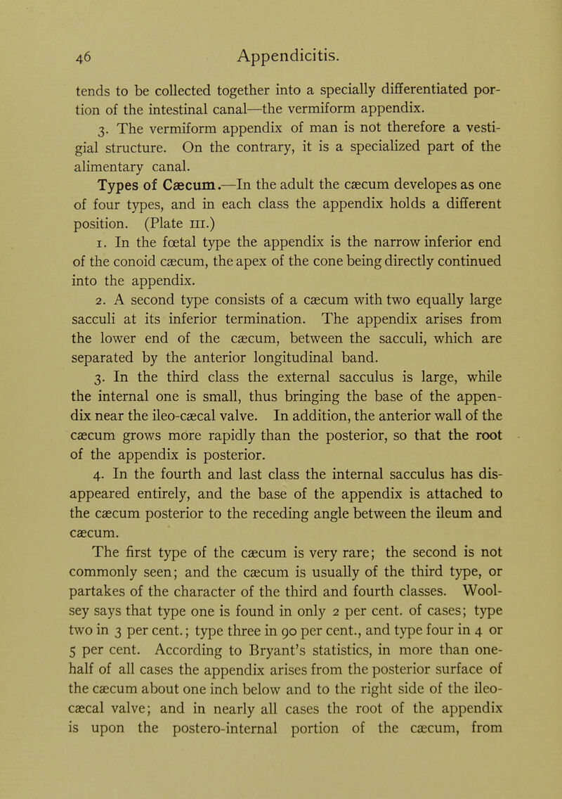 tends to be collected together into a specially differentiated por- tion of the intestinal canal—the vermiform appendix. 3. The vermiform appendix of man is not therefore a vesti- gial structure. On the contrary, it is a specialized part of the alimentary canal. Types of Caecum.—In the adult the caecum developes as one of four types, and in each class the appendix holds a different position. (Plate iii.) 1. In the foetal type the appendix is the narrow inferior end of the conoid cascum, the apex of the cone being directly continued into the appendix. 2. A second type consists of a caecum w^ith two equally large sacculi at its inferior termination. The appendix arises from the lower end of the caecum, between the sacculi, which are separated by the anterior longitudinal band. 3. In the third class the external sacculus is large, while the internal one is small, thus bringing the base of the appen- dix near the ileo-caecal valve. In addition, the anterior wall of the caecum grows more rapidly than the posterior, so that the root of the appendix is posterior. 4. In the fourth and last class the internal sacculus has dis- appeared entirely, and the base of the appendix is attached to the caecum posterior to the receding angle between the ileum and caecum. The first type of the caecum is very rare; the second is not commonly seen; and the caecum is usually of the third type, or partakes of the character of the third and fourth classes. Wool- sey says that type one is found in only 2 per cent, of cases; type two in 3 per cent.; type three in 90 per cent., and type four in 4 or 5 per cent. According to Bryant's statistics, in more than one- half of all cases the appendix arises from the posterior surface of the caecum about one inch below and to the right side of the ileo- caecal valve; and in nearly all cases the root of the appendix is upon the postero-internal portion of the caecum, from