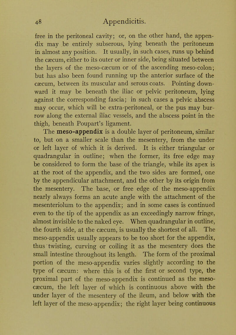 free in the peritoneal cavity; or, on the other hand, the appen- dix may be entirely subserous, lying beneath the peritoneum in almost any position. It usually, in such cases, runs up behind the caecum, either to its outer or inner side, being situated between the layers of the meso-caecum or of the ascending meso-colon; but has also been found running up the anterior surface of the caecum, between its muscular and serous coats. Pointing down- ward it may be beneath the iliac or pelvic peritoneum, lying against the corresponding fascia; in such cases a pelvic abscess may occur, which will be extra-peritoneal, or the pus may bur- row along the external iliac vessels, and the abscess point in the thigh, beneath Poupart's ligament. The meso-appendix is a double layer of peritoneum, similar to, but on a smaller scale than the mesentery, from the under or left layer of which it is derived. It is either triangular or quadrangular in outline; when the former, its free edge may be considered to form the base of the triangle, while its apex is at the root of the appendix, and the two sides are formed, one by the appendicular attachment, and the other by its origin from the mesentery. The base, or free edge of the meso-appendix nearly always forms an acute angle with the attachment of the mesenteriolum to the appendix; and in some cases is continued even to the tip of the appendix as an exceedingly narrow fringe, almost invisible to the naked eye. When quadrangular in outline, the fourth side, at the caecum, is usually the shortest of all. The meso-appendix usually appears to be too short for the appendix, thus ■ twisting, curving or coiling it as the mesentery does the small intestine throughout its length. The form of the proximal portion of the meso-appendix varies slightly according to the type of caecum: where this is of the first or second type, the proximal part of the meso-appendix is continued as the meso- caecum, the left layer of which is continuous above with the under layer of the mesentery of the ileum, and below with the left layer of the meso-appendix; the right layer being continuous