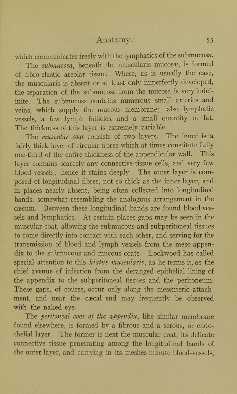 which communicates freely with the lymphatics of the submucosa. The submucosa, beneath the muscularis mucosae, is formed of fibro-elastic areolar tissue. Where, as is usually the case, the muscularis is absent or at least only imperfectly developed, the separation of the submucosa from the mucosa is very indef- inite. The submucosa contains numerous small arteries and veins, which supply the mucous membrane; also lymphatic vessels, a few lymph follicles, and a small quantity of fat. The thickness of this layer is extremely variable. The muscular coat consists of two layers. The inner is a fairly thick layer of circular fibres which at times constitute fully one-third of the entire thickness of the appendicular wall. This layer contains scarcely any connective-tissue cells, and very few blood-vessels; hence it stains deeply. The outer layer is com- posed of longitudinal fibres, not so thick as the inner layer, and in places nearly absent, being often collected into longitudinal bands, somewhat resembling the analogous arrangement in the caecum. Between these longitudinal bands are found blood ves- sels and lymphatics. At certain places gaps may be seen in the muscular coat, allowing the submucous and subperitoneal tissues to come directly into contact with each other, and serving for the transmission of blood and lymph vessels from the meso-appen- dix to the submucous and mucous coats. Lockwood has called special attention to this hiatus muscularis, as he terms it, as the chief avenue of infection from the deranged epithelial lining of the appendix to the subperitoneal tissues and the peritoneum. These gaps, of course, occur only along the mesenteric attach- ment, and near the caecal end may frequently be observed with the naked eye. The peritoneal coat 0} the appendix, like similar membrane found elsewhere, is formed by a fibrous and a serous, or endo- thelial layer. The former is next the muscular coat, its delicate connective tissue penetrating among the longitudinal bands of the outer layer, and carrying in its meshes minute blood-vessels,
