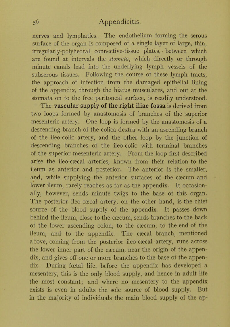 nerves and lymphatics. The endothelium forming the serous surface of the organ is composed of a single layer of large, thin, irregularly-polyhedral connective-tissue plates, - between which are found at intervals the stomata, which directly or through minute canals lead into the underlying lymph vessels of the subserous tissues. Following the course of these lymph tracts, the approach of infection from the damaged epithelial lining of the appendix, through the hiatus musculares, and out at the stomata on to the free peritoneal surface, is readily understood. The vascular supply of the right iliac fossa is derived from two loops formed by anastomosis of branches of the superior mesenteric artery. One loop is formed by the anastomosis of a descending branch of the colica dextra with an ascending branch of the ileo-colic artery, and the other loop by the junction of descending branches of the ileo-colic with terminal branches of the superior mesenteric artery. From the loop first described arise the ileo-c^cal arteries, known from their relation to the ileum as anterior and posterior. The anterior is the smaller, and, while supplying the anterior surfaces of the caecum and lower ileum, rarely reaches as far as the appendix. It occasion- ally, however, sends minute twigs to the base of this organ. The posterior ileo-csecal artery, on the other hand, is the chief source of the blood supply of the appendix. It passes down behind the ileum, close to the caecum, sends branches to the back of the lower ascending colon, to the caecum, to the end of the ileum, and to the appendix. The caecal branch, mentioned above, coming from the posterior ileo-caecal artery, runs across the lower inner part of the caecum, near the origin of the appen- dix, and gives off one or more branches to the base of the appen- dix. During foetal life, before the appendix has developed a mesentery, this is the only blood supply, and hence in adult life the most constant; and where no mesentery to the appendix exists is even in adults the sole source of blood supply. But in the majority of individuals the main blood supply of the ap-