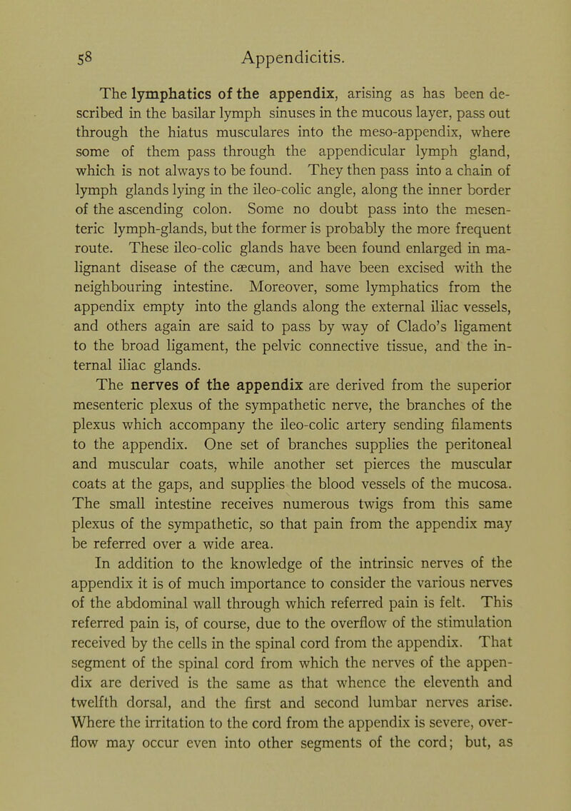 The lymphatics of the appendix, arising as has been de- scribed in the basilar lymph sinuses in the mucous layer, pass out through the hiatus musculares into the meso-appendix, where some of them pass through the appendicular lymph gland, which is not always to be found. They then pass into a chain of lymph glands lying in the ileo-colic angle, along the inner border of the ascending colon. Some no doubt pass into the mesen- teric lymph-glands, but the former is probably the more frequent route. These ileo-colic glands have been found enlarged in ma- lignant disease of the cascum, and have been excised with the neighbouring intestine. Moreover, some lymphatics from the appendix empty into the glands along the external iliac vessels, and others again are said to pass by way of Clado's ligament to the broad ligament, the pelvic connective tissue, and the in- ternal iliac glands. The nerves of the appendix are derived from the superior mesenteric plexus of the sympathetic nerve, the branches of the plexus which accompany the ileo-colic artery sending filaments to the appendix. One set of branches supplies the peritoneal and muscular coats, while another set pierces the muscular coats at the gaps, and supplies the blood vessels of the mucosa. The small intestine receives numerous twigs from this same plexus of the sympathetic, so that pain from the appendix may be referred over a wide area. In addition to the knowledge of the intrinsic nerves of the appendix it is of much importance to consider the various nerves of the abdominal wall through which referred pain is felt. This referred pain is, of course, due to the overflow of the stimulation received by the cells in the spinal cord from the appendix. That segment of the spinal cord from which the nerves of the appen- dix are derived is the same as that whence the eleventh and twelfth dorsal, and the first and second lumbar nerves arise. Where the irritation to the cord from the appendix is severe, over- flow may occur even into other segments of the cord; but, as