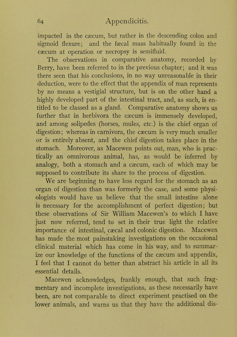 impacted in the caecum, but rather in the descending colon and sigmoid flexure; and the faecal mass habitually found in the caecum at operation or necropsy is semifluid. The observations in comparative anatomy, recorded by Berry, have been referred to in the previous chapter; and it was there seen that his conclusions, in no way unreasonable in their deduction, were to the effect that the appendix of man represents by no means a vestigial structure, but is on the other hand a highly developed part of the intestinal tract, and, as such, is en- titled to be classed as a gland. Comparative anatomy shows us further that in herbivora the caecum is immensely developed, and among solipedes (horses, mules, etc.) is the chief organ of digestion; whereas in carnivora, the caecum is very much smaller or is entirely absent, and the chief digestion takes place in the stomach. Moreover, as Macewen points out, man, who is prac- tically an omnivorous animal, has, as would be inferred by analogy, both a stomach and a caecum, each of which may be supposed to contribute its share to the process of digestion. We are beginning to have less regard for the stomach as an organ of digestion than was formerly the case, and some physi- ologists would have us believe that the small intestine alone is necessary for the accomplishment of perfect digestion; but these observations of Sir William Macewen's to which I have just now referred, tend to set in their true light the relative importance of intestinal, caecal and colonic digestion. Macewen has made the most painstaking investigations on the occasional clinical material which has come in his way, and to summar- ize our knowledge of the functions of the caecum and appendix, I feel that I cannot do better than abstract his article in all its essential details. Macewen acknowledges, frankly enough, that such frag- mentary and incomplete investigations, as these necessarily have been, are not comparable to direct experiment practised on the lower animals, and warns us that they have the additional dis-