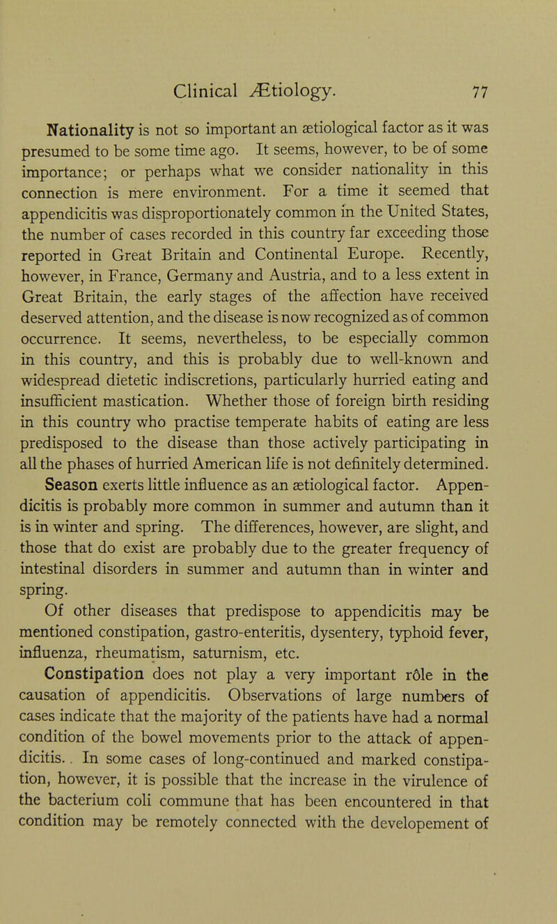 Nationality is not so important an aetiological factor as it was presumed to be some time ago. It seems, however, to be of some importance; or perhaps what we consider nationality in this connection is mere environment. For a time it seemed that appendicitis was disproportionately common in the United States, the number of cases recorded in this country far exceeding those reported in Great Britain and Continental Europe. Recently, however, in France, Germany and Austria, and to a less extent in Great Britain, the early stages of the affection have received deserved attention, and the disease is now recognized as of common occurrence. It seems, nevertheless, to be especially common in this country, and this is probably due to well-known and widespread dietetic indiscretions, particularly hurried eating and insufficient mastication. Whether those of foreign birth residing in this country who practise temperate habits of eating are less predisposed to the disease than those actively participating in all the phases of hurried American life is not definitely determined. Season exerts little influence as an setiological factor. Appen- dicitis is probably more common in summer and autumn than it is in winter and spring. The differences, however, are slight, and those that do exist are probably due to the greater frequency of intestinal disorders in summer and autumn than in winter and spring. Of other diseases that predispose to appendicitis may be mentioned constipation, gastro-enteritis, dysentery, typhoid fever, influenza, rheumatism, saturnism, etc. Constipation does not play a very important r61e in the causation of appendicitis. Observations of large numbers of cases indicate that the majority of the patients have had a normal condition of the bowel movements prior to the attack of appen- dicitis. . In some cases of long-continued and marked constipa- tion, however, it is possible that the increase in the virulence of the bacterium coli commune that has been encountered in that condition may be remotely connected with the developement of