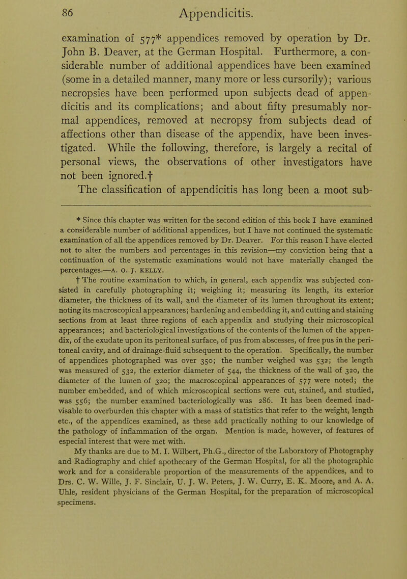 examination of 577* appendices removed by operation by Dr. John B, Deaver, at the German Hospital. Furthermore, a con- siderable number of additional appendices have been examined (some in a detailed manner, many more or less cursorily); various necropsies have been performed upon subjects dead of appen- dicitis and its complications; and about fifty presumably nor- mal appendices, removed at necropsy from subjects dead of affections other than disease of the appendix, have been inves- tigated. While the following, therefore, is largely a recital of personal views, the observations of other investigators have not been ignored.f The classification of appendicitis has long been a moot sub- * Since this chapter was written for the second edition of this book I have examined a considerable number of additional appendices, but I have not continued the systematic examination of all the appendices removed by Dr. Deaver. For this reason I have elected not to alter the numbers and percentages in this revision—my conviction being that a continuation of the systematic examinations would not have materially changed the percentages.—A. o. j. kelly. t The routine examination to which, in general, each appendix was subjected con- sisted in carefully photographing it; weighing it; measuring its length, its exterior diameter, the thickness of its wall, and the diameter of its lumen throughout its extent; noting its macroscopical appearances; hardening and embedding it, and cutting and staining sections from at least three regions of each appendix and studying their microscopical appearances; and bacteriological investigations of the contents of the lumen of the appen- dix, of the exudate upon its peritoneal surface, of pus from abscesses, of free pus in the peri- toneal cavity, and of drainage-fluid subsequent to the operation. Specifically, the number of appendices photographed was over 350; the number weighed was 532; the length was measured of 532, the exterior diameter of 544, the thickness of the wall of 320, the diameter of the lumen of 320; the macroscopical appearances of 577 were noted; the number embedded, and of which microscopical sections were cut, stained, and studied, was 556; the number examined bacteriologically was 286. It has been deemed inad- visable to overburden this chapter with a mass of statistics that refer to the weight, length etc., of the appendices examined, as these add practically nothing to our knowledge of the pathology of inflammation of the organ. Mention is made, however, of features of especial interest that were met with. My thanks are due to M. I. Wilbert, Ph.G., director of the Laboratory of Photography and Radiography and chief apothecary of the German Hospital, for all the photographic work and for a considerable proportion of the measurements of the appendices, and to Drs. C. W. Wille, J. F. Sinclair, U. J. W. Peters, J. W. Curry, E. K. Moore, and A. A. Uhle, resident physicians of the German Hospital, for the preparation of microscopical specimens.