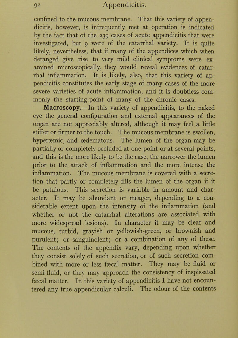 confined to the mucous membrane. That this variety of appen- dicitis, however, is infrequently met at operation is indicated by the fact that of the 239 cases of acute appendicitis that were investigated, but 9 were of the catarrhal variety. It is quite likely, nevertheless, that if many of the appendices which when deranged give rise to very mild clinical symptoms were ex- amined microscopically, they would reveal evidences of catar- rhal inflammation. It is likely, also, that this variety of ap- pendicitis constitutes the early stage of many cases of the more severe varieties of acute inflammation, and it is doubtless com- monly the starting-point of many of the chronic cases. Macro scopy.—In this variety of appendicitis, to the naked eye the general configuration and external appearances of the organ are not appreciably altered, although it may feel a little stiffer or firmer to the touch. The mucous membrane is swollen, hyperaemic, and cedematous. The lumen of the organ may be partially or completely occluded at one point or at several points, and this is the more likely to be the case, the narrower the lumen prior to the attack of inflammation and the more intense the inflammation. The mucous membrane is covered with a secre- tion that partly or completely fills the lumen of the organ if it be patulous. This secretion is variable in amount and char- acter. It may be abundant or meager, depending to a con- siderable extent upon the intensity of the inflammation (and whether or not the catarrhal alterations are associated with more widespread lesions). In character it may be clear and mucous, turbid, grayish or yellowish-green, or brownish and purulent; or sanguinolent; or a combination of any of these. The contents of the appendix vary, depending upon whether they consist solely of such secretion, or of such secretion com- bined with more or less faecal matter. They may be fluid or semi-fluid, or they may approach the consistency of inspissated faecal matter. In this variety of appendicitis I have not encoun- tered any true appendicular calculi. The odour of the contents