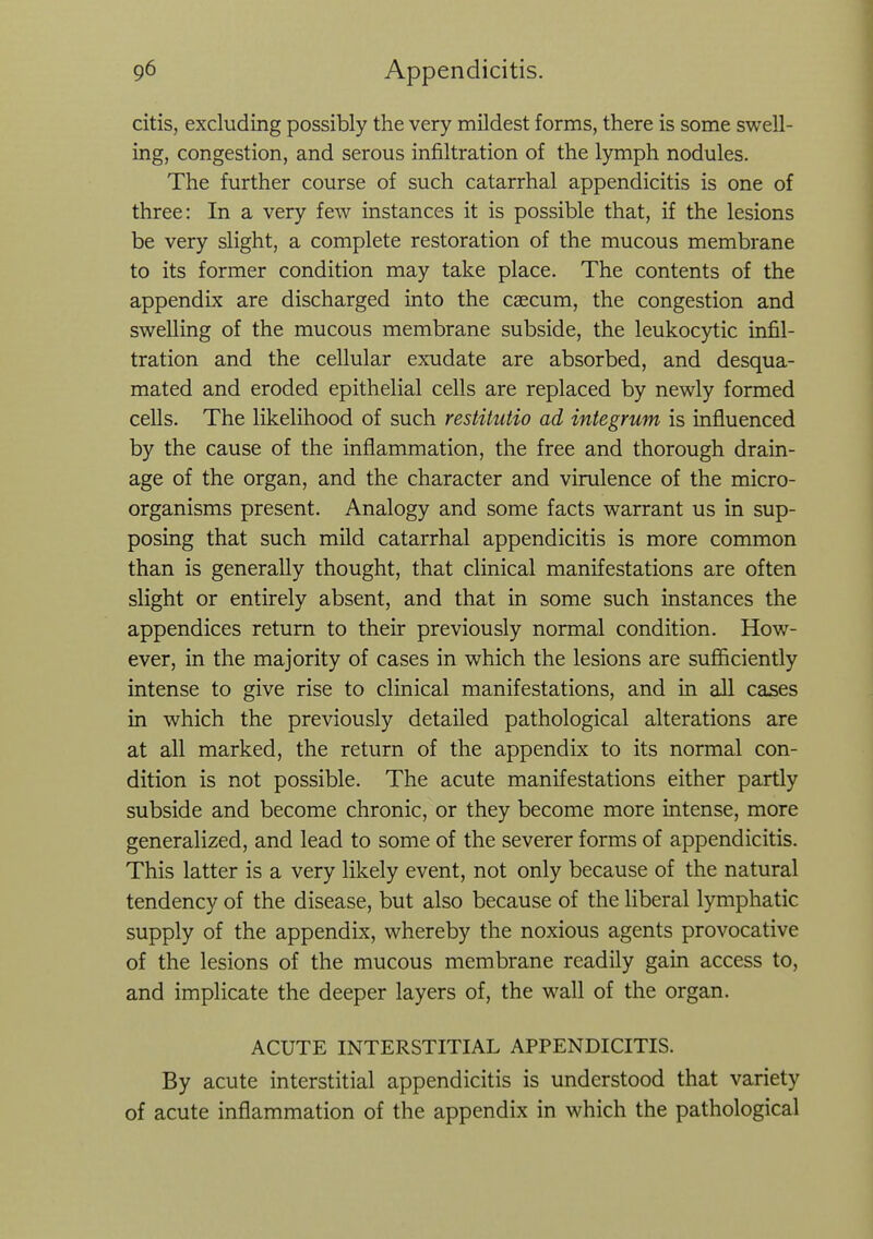 citis, excluding possibly the very mildest forms, there is some swell- ing, congestion, and serous infiltration of the lymph nodules. The further course of such catarrhal appendicitis is one of three: In a very few instances it is possible that, if the lesions be very slight, a complete restoration of the mucous membrane to its former condition may take place. The contents of the appendix are discharged into the caecum, the congestion and swelling of the mucous membrane subside, the leukocytic infil- tration and the cellular exudate are absorbed, and desqua- mated and eroded epithelial cells are replaced by newly formed cells. The likelihood of such restitutio ad integrum is influenced by the cause of the inflammation, the free and thorough drain- age of the organ, and the character and virulence of the micro- organisms present. Analogy and some facts warrant us in sup- posing that such mild catarrhal appendicitis is more common than is generally thought, that clinical manifestations are often slight or entirely absent, and that in some such instances the appendices return to their previously normal condition. How- ever, in the majority of cases in which the lesions are sufficiently intense to give rise to clinical manifestations, and in all cases in which the previously detailed pathological alterations are at all marked, the return of the appendix to its normal con- dition is not possible. The acute manifestations either partly subside and become chronic, or they become more intense, more generalized, and lead to some of the severer forms of appendicitis. This latter is a very likely event, not only because of the natural tendency of the disease, but also because of the liberal lymphatic supply of the appendix, whereby the noxious agents provocative of the lesions of the mucous membrane readily gain access to, and implicate the deeper layers of, the wall of the organ. ACUTE INTERSTITIAL APPENDICITIS. By acute interstitial appendicitis is understood that variety of acute inflammation of the appendix in which the pathological