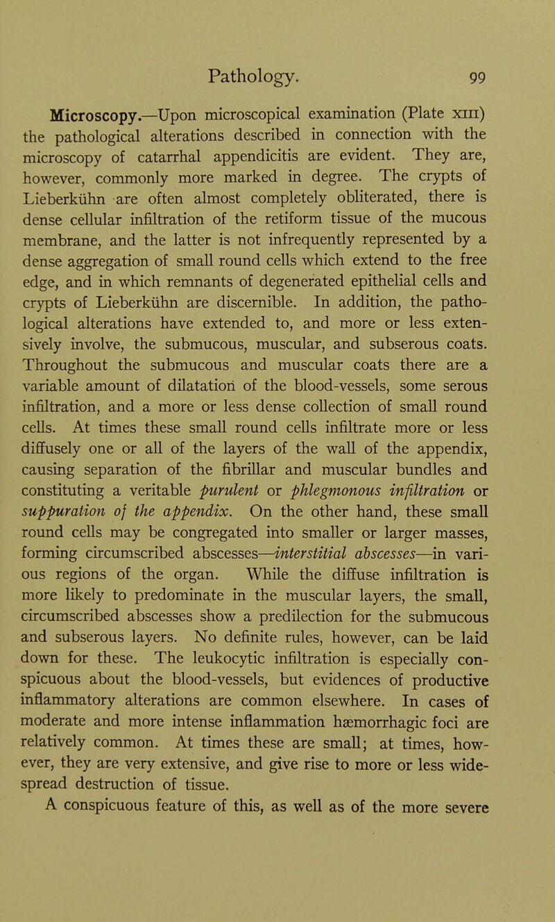 Microscopy.—Upon microscopical examination (Plate xin) the pathological alterations described in connection with the microscopy of catarrhal appendicitis are evident. They are, however, commonly more marked in degree. The crypts of Lieberkiihn are often almost completely obliterated, there is dense cellular infiltration of the retiform tissue of the mucous membrane, and the latter is not infrequently represented by a dense aggregation of small round cells which extend to the free edge, and in which remnants of degenerated epithelial cells and crypts of Lieberkiihn are discernible. In addition, the patho- logical alterations have extended to, and more or less exten- sively involve, the submucous, muscular, and subserous coats. Throughout the submucous and muscular coats there are a variable amount of dUatatiori of the blood-vessels, some serous infiltration, and a more or less dense collection of small round cells. At times these small round cells infiltrate more or less diffusely one or all of the layers of the wall of the appendix, causing separation of the fibrillar and muscular bundles and constituting a veritable purulent or phlegmonous infiltration or suppuration of the appendix. On the other hand, these small round cells may be congregated into smaller or larger masses, forming circumscribed abscesses—interstitial abscesses—in vari- ous regions of the organ. While the diffuse infiltration is more likely to predominate in the muscular layers, the small, circumscribed abscesses show a predilection for the submucous and subserous layers. No definite rules, however, can be laid down for these. The leukocytic infiltration is especially con- spicuous about the blood-vessels, but evidences of productive inflammatory alterations are common elsewhere. In cases of moderate and more intense inflammation hsemorrhagic foci are relatively common. At times these are small; at times, how- ever, they are very extensive, and give rise to more or less wide- spread destruction of tissue. A conspicuous feature of this, as well as of the more severe