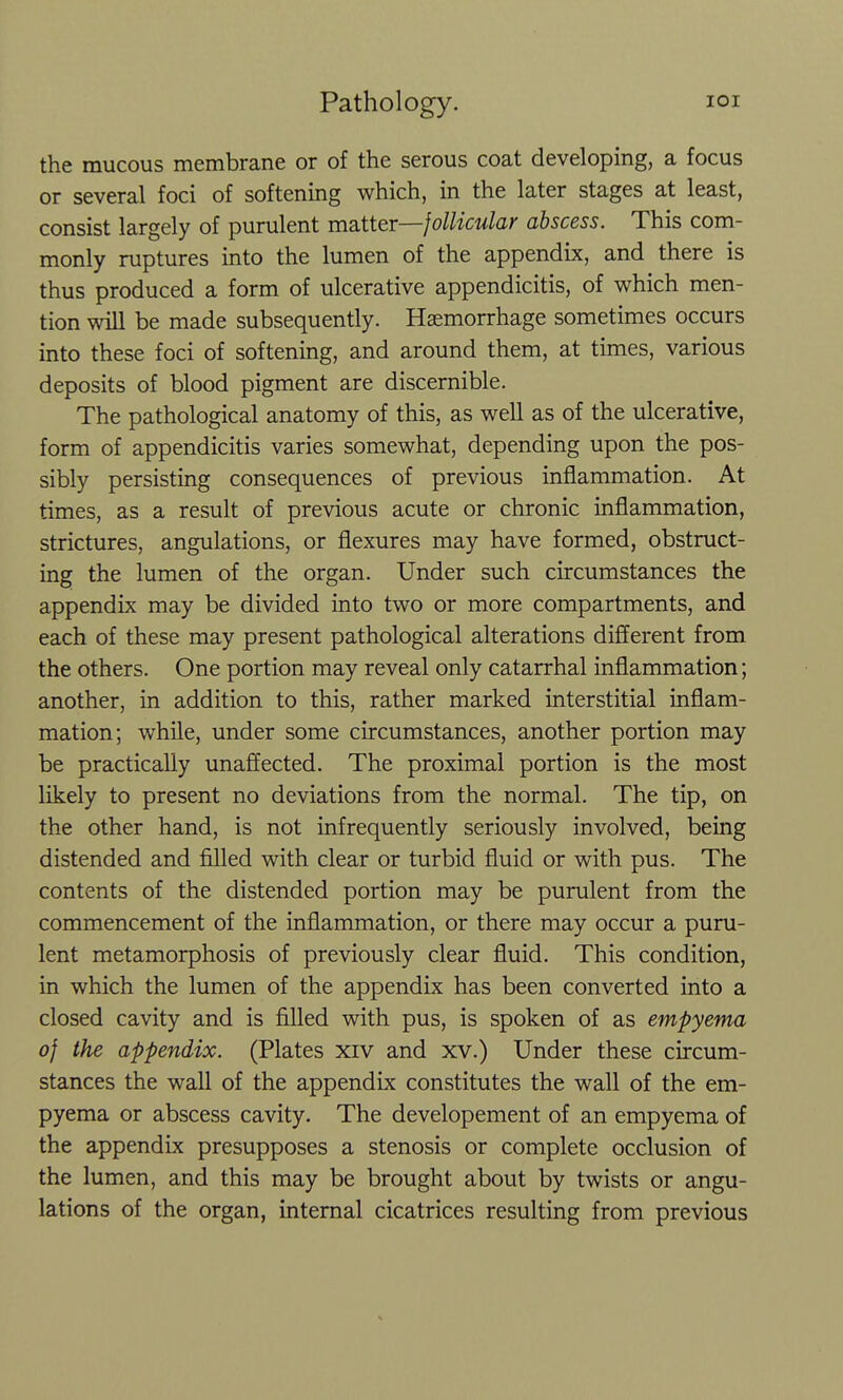 the mucous membrane or of the serous coat developing, a focus or several foci of softening which, in the later stages at least, consist largely of purulent mautter—follicular abscess. This com- monly ruptures into the lumen of the appendix, and there is thus produced a form of ulcerative appendicitis, of which men- tion will be made subsequently. Haemorrhage sometimes occurs into these foci of softening, and around them, at times, various deposits of blood pigment are discernible. The pathological anatomy of this, as well as of the ulcerative, form of appendicitis varies somewhat, depending upon the pos- sibly persisting consequences of previous inflammation. At times, as a result of previous acute or chronic inflammation, strictures, angulations, or flexures may have formed, obstruct- ing the lumen of the organ. Under such circumstances the appendix may be divided into two or more compartments, and each of these may present pathological alterations different from the others. One portion may reveal only catarrhal inflammation; another, in addition to this, rather marked interstitial inflam- mation; while, under some circumstances, another portion may be practically unaffected. The proximal portion is the most likely to present no deviations from the normal. The tip, on the other hand, is not infrequently seriously involved, being distended and filled with clear or turbid fluid or with pus. The contents of the distended portion may be purulent from the commencement of the inflammation, or there may occur a puru- lent metamorphosis of previously clear fluid. This condition, in which the lumen of the appendix has been converted into a closed cavity and is filled with pus, is spoken of as empyema of the appendix. (Plates xiv and xv.) Under these circum- stances the wall of the appendix constitutes the wall of the em- pyema or abscess cavity. The developement of an empyema of the appendix presupposes a stenosis or complete occlusion of the lumen, and this may be brought about by twists or angu- lations of the organ, internal cicatrices resulting from previous